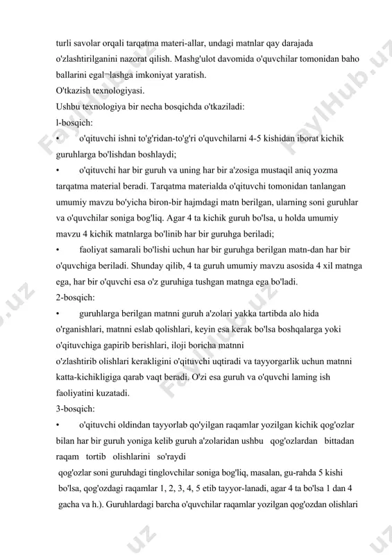 to'rtinchi guruhni, 5 raqamlilar beshinchi guruhni tashkil etishlarini so'raydi. guruh a'zolari yangi guruhga o'tishlarida o'zlari bilan o'rgangan matnlarini oladilar. 4-bosqich: raqamlar bo'yicha yangi guruhlar tuzilganda har bir yangi gu-ruhda awalgi guruhlardan bittadan vakillar o'z-o'zidan to'planib qoladi, ya'ni 4 ta guruhda 4 xil matn o'rganilgan bo'lsa, bu yan​gi guruhda har bittasidan bittadan vakil to'planadi, umumiy mavzu bo'yicha 4 o'quvchi va 4 xil matn to'planadi. 5 -bosqich: • yangi tuzilgan guruhning har bir a'zosi endi o'ziga 2 ta vazifa, ya'ni o'qituvchi va o'quvchi vazifasini oladi va quyidagicha faoliyat ko'rsatadi: 1. o'qituvchi (o'rgatuvchi) sifatida, o'zi avval o'rgangan materialni gapirib beradi, tushuntiradi, o'zi mustaqil o'rgangan materialning asosiy joylariga barchaning diqqatini jalb qiladi, boshqa gu​ruh a'zolarining tushunish va o'zlashtirish qobiliyatlarini tekshiradi. fikrlaydi va yodda saqlab qolishga harakat qiladi. 2. o'quvchi sifatida, guruh a'zolarining navbatma-navbat so'zlab, tushuntirayotgan, gapirayotgan matnlarini eshitadi, tahlil qi​ladi, fikrlaydi va yodda saqlab qolishga harakat qiladi. • o'qituvchi esa ularga o'z matnlarini faqat …