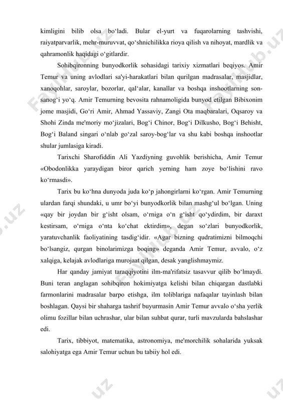 chiqargan dastlabki farmonlarini madrasalar barpo etishga, ilm toliblariga nafaqalar tayinlash bilan boshlagan. qaysi bir shaharga tashrif buyurmasin amir temur avvalo o‘sha yerlik olimu fozillar bilan uchrashar, ular bilan suhbat qurar, turli mavzularda bahslashar edi. tarix, tibbiyot, matematika, astronomiya, me'morchilik sohalarida yuksak salohiyatga ega amir temur uchun bu tabiiy hol edi. amir temur ma'naviyatini belgilovchi bosh mezon uning butun umr bo‘yi amal qilgan «kuch - adolatda!» degan shioridir. bu shiorda amir temur hayoti va faoliyatining butun mazmuni mujassamlashgan, desak yanglishmaymiz. amir temurning ma'naviy va ma'rifiy qarashlari uning o‘z farzandlari, nabiralari, taxt vorislariga qoldirgan o‘gitlari «temur tuzuklari»da mujassamlashgan. bu bebaho tarixiy asarda, hokimlar va vazirlarning vazifalari, o‘z ishiga munosabati, aholi turli qatlami - raiyatning haq-huquqini himoya qilish, sipohlarga munosabat kabi hayotiy ma'naviy-axloqiy qonun-qoidalar o‘z ifodasini topgan. sohibqironning «temur tuzuklari»dan quyidagi satrlarni mamnuniyat bilan o‘qish mumkin: «yuz ming otliq askar qila olmagan ishni bir to‘g‘ri tadbir bilan amalga oshirish mumkin». «zolimlardan mazlumlar haqqini …