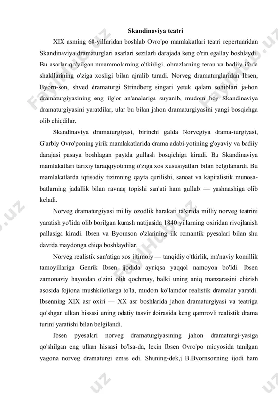 esalari norveg dramaturgiyasining jahon dramaturgi-yasiga qo'shilgan eng ulkan hissasi bo'lsa-da, lekin ibsen ovro'po miqyosida tanilgan yagona norveg dramaturgi emas edi. shuning-dek,j b.byornsonning ijodi ham ovro'poda keng tarqalgandi. ma-salan, uning «sinish» (1874) pyesasi ovro'po sahnalariga ijtimoiy mavzuning kirib kelishiga yo'l ochib berdi. shvetsiya realistik dramaturgiyasi ham xix asrning ikkinchi yarmidan taraqqiy eta boshlaydi. o'tkir iste'dod sohibi va beorom ijodkor avgust strindberg bu davr shved adabiyotining eng yirik namoyandasi sifatida ko'rindi. u oltmishga yaqin pyesa yozgan bo'lib, yaxliticha realizmga asoslangan holda turli badiiy yo'nalishlarda ijod qildi. dramaturgiyaning rivojlanishi teatrning ravnaq topishiga ta'sir etmay qolmadi. ibsen va byornson ijodlari norvegiya sahna san'ati shakllanishiga zamin bo'lib xizmat qilgan dramaturglargina emas edi. ular teatrda realistik nuqtayi nazarlarni tasdiqlashda bevosita ishtirok etgan teatr arboblari ham edi. xix asrning so'nggi o'n yil-liklarida shved madaniyatining o'sishi bilan bir qatorda shved teatri ham strindberg ijodi bilan bog'liq holda tez rivojlanish yo'liga kiradi. genrik ibsen (1828-1906-y.) genrik ibsen norveg milliy …