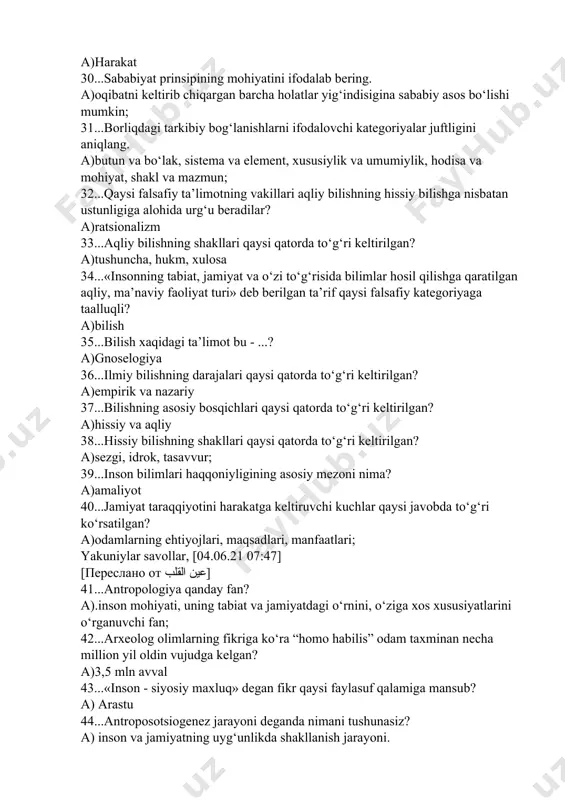 n; 32...qaysi falsafiy ta’limotning vakillari aqliy bilishning hissiy bilishga nisbatan ustunligiga alohida urg‘u beradilar? a)ratsionalizm 33...aqliy bilishning shakllari qaysi qatorda to‘g‘ri keltirilgan? a)tushuncha, hukm, xulosa 34...«insonning tabiat, jamiyat va o‘zi to‘g‘risida bilimlar hosil qilishga qaratilgan aqliy, ma’naviy faoliyat turi» deb berilgan ta’rif qaysi falsafiy kategoriyaga taalluqli? a)bilish 35...bilish xaqidagi ta’limot bu - ...? a)gnoselogiya 36...ilmiy bilishning darajalari qaysi qatorda to‘g‘ri keltirilgan? a)empirik va nazariy 37...bilishning asosiy bosqichlari qaysi qatorda to‘g‘ri keltirilgan? a)hissiy va aqliy 38...hissiy bilishning shakllari qaysi qatorda to‘g‘ri keltirilgan? a)sezgi, idrok, tasavvur; 39...inson bilimlari haqqoniyligining asosiy mezoni nima? a)amaliyot 40...jamiyat taraqqiyotini harakatga keltiruvchi kuchlar qaysi javobda to‘g‘ri ko‘rsatilgan? a)odamlarning ehtiyojlari, maqsadlari, manfaatlari; yakuniylar savollar, [04.06.21 07:47] [переслано от عين القلب] 41...antropologiya qanday fan? a).inson mohiyati, uning tabiat va jamiyatdagi o‘rnini, o‘ziga xos xususiyatlarini o‘rganuvchi fan; 42...arxeolog olimlarning fikriga ko‘ra “homo habilis” odam taxminan necha million yil oldin vujudga kelgan? a)3,5 mln avval 43...«inson - siyosiy maxluq» degan fikr …
