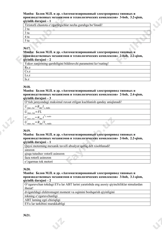 сов» 2-bob, 2.2-qism, qiyinlik darajasi – 2 yakor zanjirining qarshiligini bildiruvchi parametrni koʻrsating! rs.z cs.z ls.z is.z №18. manba: белов м.п. и др. «автоматизированный электропривод типовых и производственных механизмов и технологических комплексов» 2-bob, 2.4-qism, qiyinlik darajasi – 3 oʻtish jarayondagi maksimal ruxsat etilgan kuchlanish qanday aniqlanadi! №19. manba: белов м.п. и др. «автоматизированный электропривод типовых и производственных механизмов и технологических комплексов» 2-bob, 2.2-qism, qiyinlik darajasi – 1 qaysi motorning mexanik tavsifi absalyut qattiq deb xisoblanadi! sinxron qisqa tutashuv rotorli asinxron faza rotorli asinxron o’zgarmas tok motori №20. manba: белов м.п. и др. «автоматизированный электропривод типовых и производственных механизмов и технологических комплексов» 3-bob, 3.1-qism, qiyinlik darajasi – 2 oʻzgaruvchan tokdagi eyu lar abt larini yaratishda eng asosiy qiyinchiliklar nimalardan iborat! dvigateldagi elektromagnt moment va oqimini boshqarish qiyinligini tokning oʻzgaruvchanligi abt larning egri chiziqligi eyu lar tarkibini murakkabligi №21. manba: белов м.п. и др. «автоматизированный электропривод типовых и производственных механизмов и технологических …