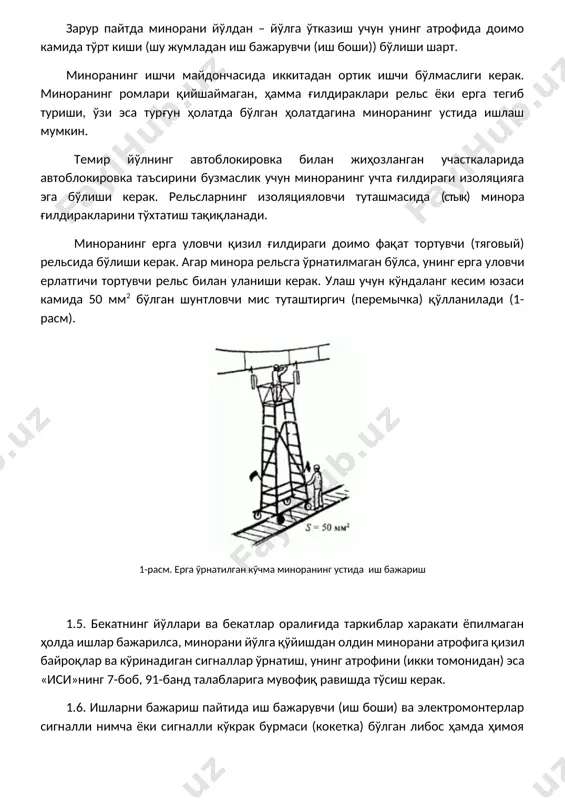 лнинг автоблокировка билан жиҳозланган участкаларида автоблокировка таъсирини бузмаслик учун миноранинг учта ғилдираги изоляцияга эга бўлиши керак. рельсларнинг изоляцияловчи туташмасида (стык) минора ғилдиракларини тўхтатиш тақиқланади. миноранинг ерга уловчи қизил ғилдираги доимо фақат тортувчи (тяговый) рельсида бўлиши керак. агар минора рельсга ўрнатилмаган бўлса, унинг ерга уловчи ерлатгичи тортувчи рельс билан уланиши керак. улаш учун кўндаланг кесим юзаси камида 50 мм2 бўлган шунтловчи мис туташтиргич (перемычка) қўлланилади (1-расм). 1-расм. ерга ўрнатилган кўчма миноранинг устида иш бажариш 1.5. бекатнинг йўллари ва бекатлар оралиғида таркиблар харакати ёпилмаган ҳолда ишлар бажарилса, минорани йўлга қўйишдан олдин минорани атрофига қизил байроқлар ва кўринадиган сигналлар ўрнатиш, унинг атрофини (икки томонидан) эса «иси»нинг 7-боб, 91-банд талабларига мувофиқ равишда тўсиш керак. 1.6. ишларни бажариш пайтида иш бажарувчи (иш боши) ва электромонтерлар сигналли нимча ёки сигналли кўкрак бурмаси (кокетка) бўлган либос ҳамда ҳимоя каскаси кийишлари керак. сигналчи-тўсиқчилар эса устига сигналли нимча ва бошқа ишчилардан фарқли равишда бош кийими сариқ рангда бўлиши керак. …