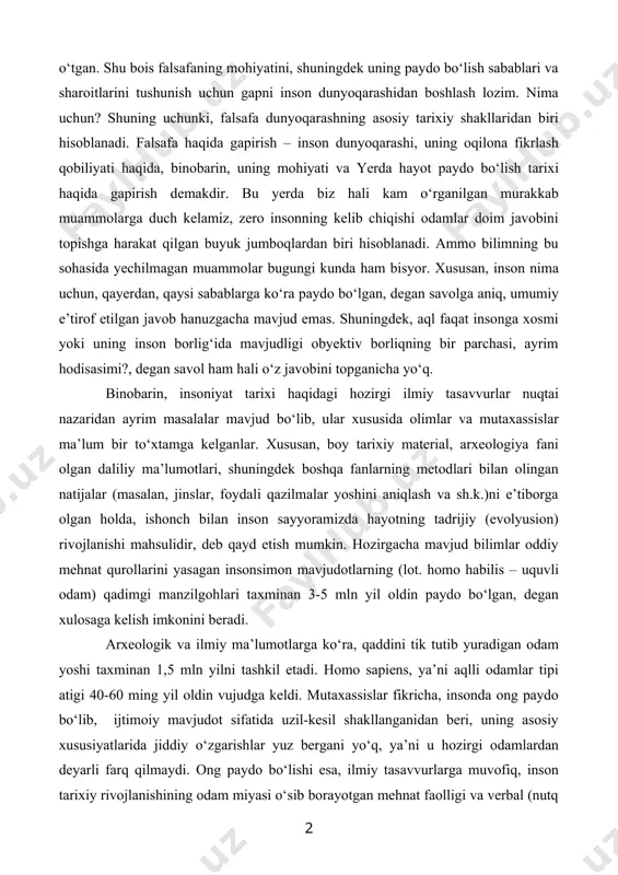 qobiliyatlari rivojlangunga va o‘sgunga, buning natijasida yetarli tajriba va bilimlar to‘plangunga, odamlar aqli ko‘p sonli savollarga javob izlash uchun yetarli darajada yuksalgunga qadar insoniyat uzoq va mashaqqatli yo‘lni bosib o‘tgan. shu bois falsafaning mohiyatini, shuningdek uning paydo bo‘lish sabablari va sharoitlarini tushunish uchun gapni inson dunyoqarashidan boshlash lozim. nima uchun? shuning uchunki, falsafa dunyoqarashning asosiy tarixiy shakllaridan biri hisoblanadi. falsafa haqida gapirish – inson dunyoqarashi, uning oqilona fikrlash qobiliyati haqida, binobarin, uning mohiyati va yerda hayot paydo bo‘lish tarixi haqida gapirish demakdir. bu yerda biz hali kam o‘rganilgan murakkab muammolarga duch kelamiz, zero insonning kelib chiqishi odamlar doim javobini topishga harakat qilgan buyuk jumboqlardan biri hisoblanadi. ammo bilimning bu sohasida yechilmagan muammolar bugungi kunda ham bisyor. xususan, inson nima uchun, qayerdan, qaysi sabablarga ko‘ra paydo bo‘lgan, degan savolga aniq, umumiy e’tirof etilgan javob hanuzgacha mavjud emas. shuningdek, aql faqat insonga xosmi yoki uning inson borlig‘ida mavjudligi obyektiv borliqning bir parchasi, …