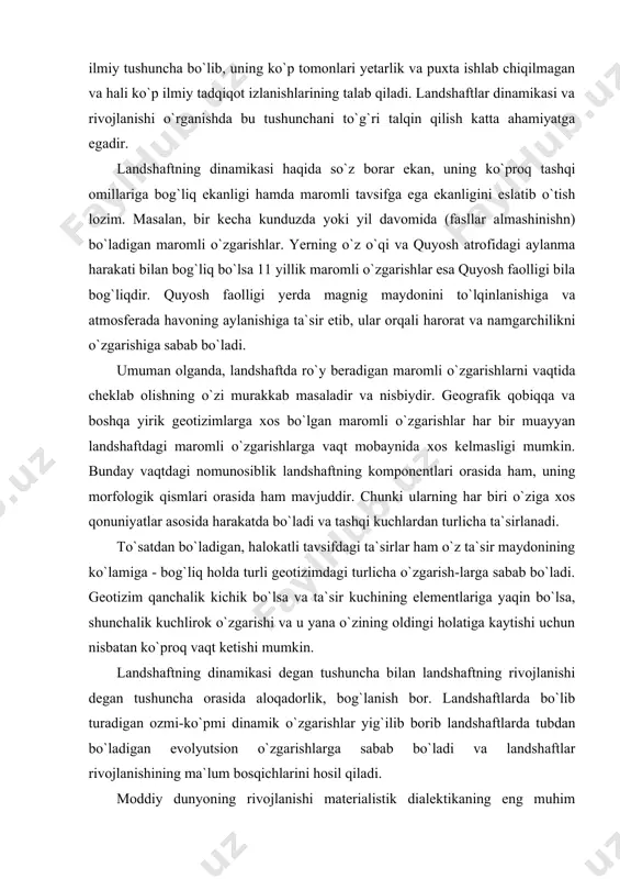 shlar har bir muayyan landshaftdagi maromli o`zgarishlarga vaqt mobaynida xos kelmasligi mumkin. bunday vaqtdagi nomunosiblik landshaftning komponentlari orasida ham, uning morfologik qismlari orasida ham mavjuddir. chunki ularning har biri o`ziga xos qonuniyatlar asosida harakatda bo`ladi va tashqi kuchlardan turlicha ta`sirlanadi. to`satdan bo`ladigan, halokatli tavsifdagi ta`sirlar ham o`z ta`sir maydonining ko`lamiga - bog`liq holda turli geotizimdagi turlicha o`zgarish-larga sabab bo`ladi. geotizim qanchalik kichik bo`lsa va ta`sir kuchining elementlariga yaqin bo`lsa, shunchalik kuchlirok o`zgarishi va u yana o`zining oldingi holatiga kaytishi uchun nisbatan ko`proq vaqt ketishi mumkin. landshaftning dinamikasi degan tushuncha bilan landshaftning rivojlanishi degan tushuncha orasida aloqadorlik, bog`lanish bor. landshaftlarda bo`lib turadigan ozmi-ko`pmi dinamik o`zgarishlar yig`ilib borib landshaftlarda tubdan bo`ladigan evolyutsion o`zgarishlarga sabab bo`ladi va landshaftlar rivojlanishining ma`lum bosqichlarini hosil qiladi. moddiy dunyoning rivojlanishi materialistik dialektikaning eng muhim kategoriyalaridai biri hisoblanadi. faylasuflarning e`tirof etishicha rivojlanish moddiy dunyoni tushinishning eng asosiy tamoyillaridai biridir va ustavor ilmiy ahamiyatga egadir. rivojlanish tushunchasi tabiiy geografiyaga, …