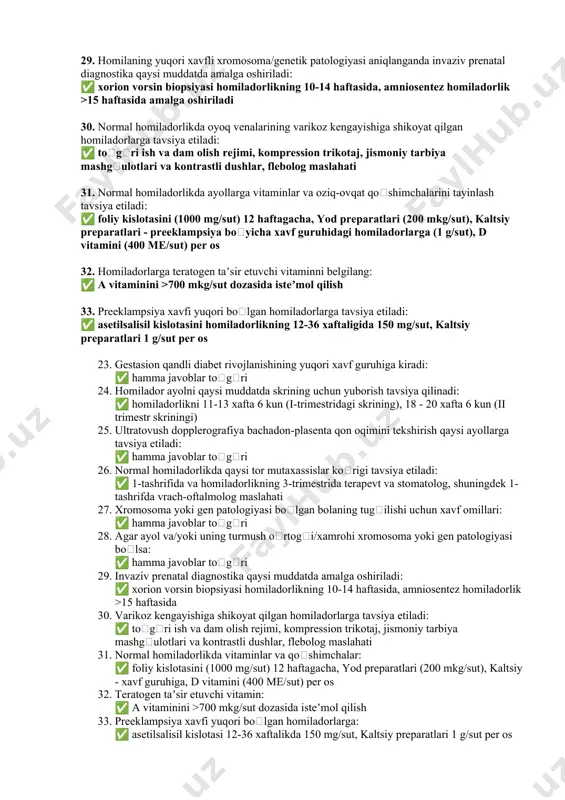 -tashrifda vrach-oftalmolog maslahati 27. xromosoma yoki gen patologiyasi boʻlgan bolaning tugʻilishi uchun xavf omillari quyidagilardir: ✅ hamma javoblar toʻgʻri 28. agar ayol va/yoki uning turmush oʻrtogʻi/xamrohi xromosoma yoki gen patologiyasi boʻlgan bolani tugʻilishi uchun xavf omillariga ega boʻlsa: ✅ hamma javoblar toʻgʻri 29. homilaning yuqori xavfli xromosoma/genetik patologiyasi aniqlanganda invaziv prenatal diagnostika qaysi muddatda amalga oshiriladi: ✅ xorion vorsin biopsiyasi homiladorlikning 10-14 haftasida, amniosentez homiladorlik >15 haftasida amalga oshiriladi 30. normal homiladorlikda oyoq venalarining varikoz kengayishiga shikoyat qilgan homiladorlarga tavsiya etiladi: ✅ toʻgʻri ish va dam olish rejimi, kompression trikotaj, jismoniy tarbiya mashgʻulotlari va kontrastli dushlar, flebolog maslahati 31. normal homiladorlikda ayollarga vitaminlar va oziq-ovqat qoʻshimchalarini tayinlash tavsiya etiladi: ✅ foliy kislotasini (1000 mg/sut) 12 haftagacha, yod preparatlari (200 mkg/sut), kaltsiy preparatlari - preeklampsiya boʻyicha xavf guruhidagi homiladorlarga (1 g/sut), d vitamini (400 me/sut) per os 32. homiladorlarga teratogen taʼsir etuvchi vitaminni belgilang: ✅ a vitaminini >700 mkg/sut dozasida isteʼmol …