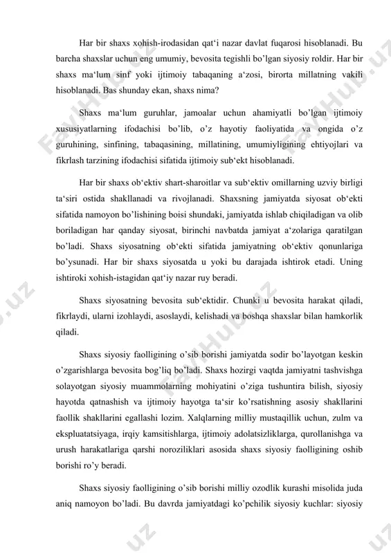 hga va urush harakatlariga qarshi noroziliklari asosida shaxs siyosiy faolligining oshib borishi ro’y beradi. shaxs siyosiy faolligining o’sib borishi milliy ozodlik kurashi misolida juda aniq namoyon bo’ladi. bu davrda jamiyatdagi ko’pchilik siyosiy kuchlar: siyosiy partiyalar, siyosiy harakatlar, ijtimoiy hamda ommaviy jamoat tashkilotlari, ishchilar, dehqonlar, ziyolilar, davlat organlarida mehnat qilayotgan xodimlarning asosiy ko’pchilik qismi o’z mamlakatlarining ozodligi uchun olib borilayotgan kurashda birgalikda harakat qiladilar. mamlakatimizda shaxs siyosiy faolligining oshishida har bir shaxsning siyosiy jarayonlar va siyosiy munosabatlardagi ishtiroki ham muhim ahamiyatga ega bo’ladi. buning amaliy ifodasi fuqarolarning o’zbekiston respublikasi konstitutsiyasi loyihasini muhokama qilinishida qatnashishi, mamlakat parlamentiga o’tkazilgan saylovlarda qatnashishlarida aniq namoyon bo’ladi. bundan tashqari shaxs jamoat tashkilotlarining ishida qatnashadi (yoki bu ishlardan chetda turadi, loqayd munosabatda bo’ladi), o’z e‘tiqodlarini namoyish qiladi. bularning hammasi uning siyosiy faolligining shakllari hisoblanadi. siyosiy ishtirok etishning hozirgi tamoyillari bir xil emas. bir tomondan, jamiyatimizda kishilarning hokimiyatdan, boshqarishda real qatnashishdan begonalashuvi, ijtimoiy loqaydligi chuqur tomir otib ketdi. …