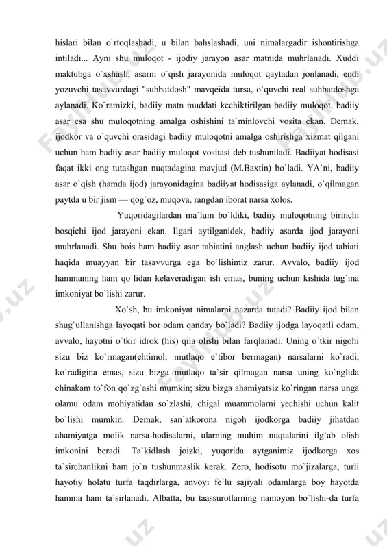) narsalarni ko`radi, ko`radigina emas, sizu bizga mutlaqo ta`sir qilmagan narsa uning ko`nglida chinakam to`fon qo`zg`ashi mumkin; sizu bizga ahamiyatsiz ko`ringan narsa unga olamu odam mohiyatidan so`zlashi, chigal muammolarni yechishi uchun kalit bo`lishi mumkin. demak, san`atkorona nigoh ijodkorga badiiy jihatdan ahamiyatga molik narsa-hodisalarni, ularning muhim nuqtalarini ilg`ab olish imkonini beradi. ta`kidlash joizki, yuqorida aytganimiz ijodkorga xos ta`sirchanlikni ham jo`n tushunmaslik kerak. zero, hodisotu mo`jizalarga, turli hayotiy holatu turfa taqdirlarga, anvoyi fe`lu sajiyali odamlarga boy hayotda hamma ham ta`sirlanadi. albatta, bu taassurotlarning namoyon bo`lishi-da turfa xil. deylik, foje, ayanch holatga duch kelganda kimdir yig`laydi, kimdir yotib qoladi, kimdir taskinni shisha tubidan izlaydi va h. san`atkorda bularning aniq birini ko`rishga intilish ham to`g`ri emas. sababi, san`atkor sirtdan mutlaqo beta`sir qolishi, biroq qalbida ulkan to`fonlar qo`zg`algan, aqliyu shuuri shu holatning mushohadasi bilan band bo`lishi mumkin(ayni shu holatdan ta`sirlanish keyinroq, biror bir asarida namoyon bo`ladi). san`atkor hayotida duch kelgan va ta`sirlangan narsalar uning ko`nglida(ongida) …