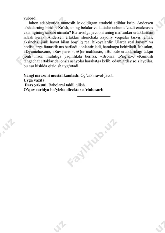 masalan, «dyumchaxon», «suv parisi», «qor malikasi», «bulbul» ertaklaridagi talqin jonli inson muhitiga yaqinlikda berilsa, «bronza to‘ng‘iz», «kumush tangacha» ertaklarida jonsiz ashyolar harakatga kelib, odamlarday so‘zlaydilar, bu esa kishida qiziqish uyg‘otadi. yangi mavzuni mustahkamlash: og’zaki savol-javob. uyga vazifa. dars yakuni. baholarni tahlil qilish. o’quv-tarbiya bo’yicha direktor o’rinbosari: ________________ «adabiyot» 5-sinflar uchun «________»___________________20___ yil mavzu: hans kristian andersen ertaklari darsning texnologik haritasi № malaka talablari bilim: hans kristian andersen ertaklari mavzusi yuzasidan bilim hosil qilinadi. ko`nikma: adabiyotga hurmat hissini oshirish, erkin firlay olish qobiliyatini shakllantirish, tanish vaziyatlarda qolqy olish. malaka:egallagan bilimlarini notanish va notanish vaziyatlarda qo`llay oladi. kompitensiya: tushuna oladi, ifodali o`qiy oladi, ijodiy failiyatida egallagan bilim ko`nikma va malakalarini kundalik faoliyatda qo`llay oladi. maqsad va vazifalar a) ta’limiy: adabiyot fanining nazariy va amaliy asoslarini o’rganish jarayonida o’quvchilarda estetik did, estetik ong, adabiyotga muhabbat, badiiy tafakkur va tasavvurini kamolga yetkazish va barkamol avlod tarbiyasiga zamin yaratish. b) tarbiyaviy: adabiyot fani orqali o’quvchilarga …