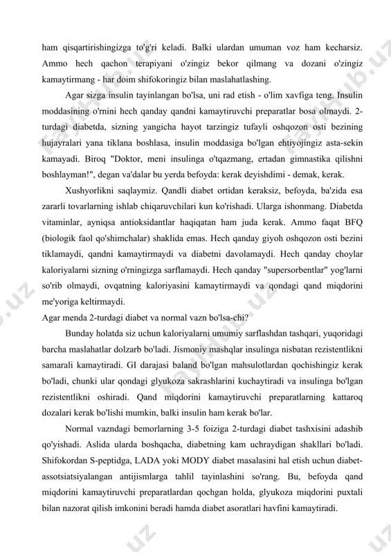 da ularning dozasini ham qisqartirishingizga to'g'ri keladi. balki ulardan umuman voz ham kecharsiz. ammo hech qachon terapiyani o'zingiz bekor qilmang va dozani o'zingiz kamaytirmang - har doim shifokoringiz bilan maslahatlashing. agar sizga insulin tayinlangan bo'lsa, uni rad etish - o'lim xavfiga teng. insulin moddasining o'rnini hech qanday qandni kamaytiruvchi preparatlar bosa olmaydi. 2-turdagi diabetda, sizning yangicha hayot tarzingiz tufayli oshqozon osti bezining hujayralari yana tiklana boshlasa, insulin moddasiga bo'lgan ehtiyojingiz asta-sekin kamayadi. biroq "doktor, meni insulinga o'tqazmang, ertadan gimnastika qilishni boshlayman!", degan va'dalar bu yerda befoyda: kerak deyishdimi - demak, kerak. xushyorlikni saqlaymiz. qandli diabet ortidan keraksiz, befoyda, ba'zida esa zararli tovarlarning ishlab chiqaruvchilari kun ko'rishadi. ularga ishonmang. diabetda vitaminlar, ayniqsa antioksidantlar haqiqatan ham juda kerak. ammo faqat bfq (biologik faol qo'shimchalar) shaklida emas. hech qanday giyoh oshqozon osti bezini tiklamaydi, qandni kamaytirmaydi va diabetni davolamaydi. hech qanday choylar kaloriyalarni sizning o'rningizga sarflamaydi. hech qanday "supersorbentlar" yog'larni so'rib olmaydi, ovqatning …