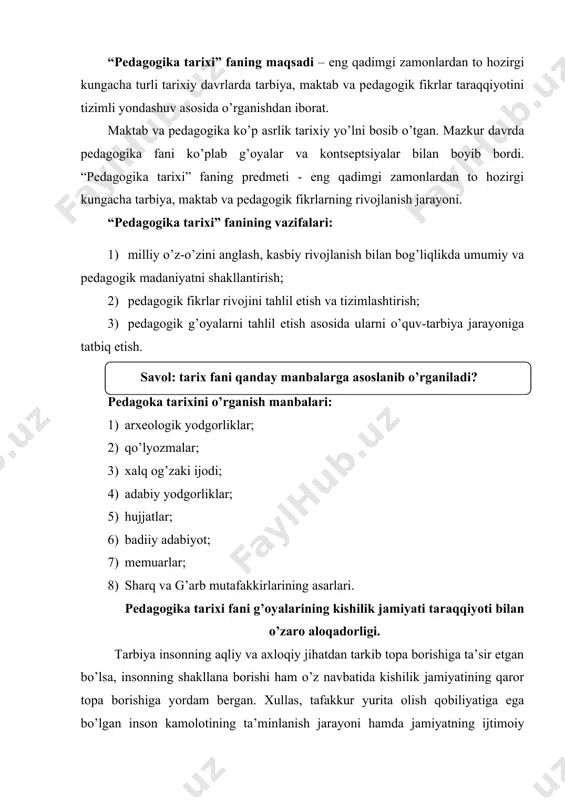 jarayoniga tatbiq etish. pedagoka tarixini o’rganish manbalari: 1) arxeologik yodgorliklar; 2) qo’lyozmalar; 3) xalq og’zaki ijodi; 4) adabiy yodgorliklar; 5) hujjatlar; 6) badiiy adabiyot; 7) memuarlar; 8) sharq va g’arb mutafakkirlarining asarlari. pedagogika tarixi fani g’oyalarining kishilik jamiyati taraqqiyoti bilan o’zaro aloqadorligi. tarbiya insonning aqliy va axloqiy jihatdan tarkib topa borishiga ta’sir etgan bo’lsa, insonning shakllana borishi ham o’z navbatida kishilik jamiyatining qaror topa borishiga yordam bergan. xullas, tafakkur yurita olish qobiliyatiga ega bo’lgan inson kamolotining ta’minlanish jarayoni hamda jamiyatning ijtimoiy taraqqiyoti o’zaro uzviy aloqada shakllangan. mazkur tarixiy jarayon mohiyatini bilish bizga inson tafakkurining juda uzoq davr va murakkab sharoitlarda shakllana borganligidan dalolat beradi. ma’lumki, kishilik jamiyatining vujudga kelishi jarayonida inson ham biologik jihatdan, ham ijtimoiy jihatdan takomillashib borgan. dastlabki diniy e’tiqodlar, eng oddiy ixtirolarning takomillashib borishi kabi holatlar inson ongining ham shakllanib borishiga turtki bo’ldi. bu jarayon minglab yillarni o’z ichiga olgan bo’lib, ana shu davrda inson ongi shakllanishining …