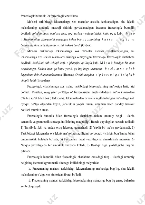 vjudligi. bun​da quyidagilar nazarda tutiladi: 1) тarkibida ikki va undan ortiq lek​sema qatnashadi, 2) yaxlit bir ma'no gavdalanadi, 3) тarkibidagi leksemalar o‘z leksik ma'no mustaqilligini yo‘qotadi, 4) erkin bog‘lanma bilan omonimiklik holatida bo‘ladi, 5) frazemani faqat yaxlitligicha almashtirish mumkin, 6) nutqda yaxlitligicha bir sintaktik vazifada keladi, 7) boshqa tilga yaxlitligicha tarjima qilinadi. frazeologik butunlik bilan frazeologik chatishma orasidagi farq - ulardagi umumiy belgining (semantik­grammatik sintezga intilishning) me'yorida: 1a. frazemaning ma'nosi tarkibidagi leksemalarning ma'nosiga bog‘liq, shu leksik ma'nolarning o‘ziga xos sintezidan iborat bo‘ladi. 1b. frazemaning ma'nosi tarkibidagi leksemalarning ma'​nosiga bog‘liq emas, bulardan kelib chiqmaydi. 2a. frazemaning ma'nosini uning tarkibidagi leksemalarga xos ma'no​lar asosida izohlash mumkin. 2b. frazemaning ma'nosi tarkibidagi leksemalarga xos ma'nolar asosida izohlanmaydi, frazemadan anglashiladigan ma'noni tushunishda qandaydir shartlilik mavjud bo‘ladi. 3a. тarkibidagi leksemalarga xos ma'nolar ma'lum darajada hisobga olinadi. 3b. тarkibidagi leksemalarga xos ma'nolar hisobga olinmaydi. 4a. frazemaning yaxlit ma'nosi fonida tarkibidagi leksemalarga xos ma'nolar ham sezilib turgani sababli …