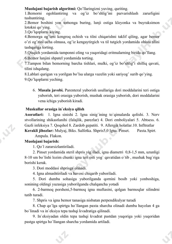 i eritmasi, furatsilinning 1:5000 eritmasi), lotok, pinsent, koxer qisqichi, doka salfetkalar, shpatel, xloramnning 3 % li eritmasi, og’iz kengaytirgich, til tutgich. muolajaga ko’rsatmalar: uzoq o’rinda yotgan bemorlarni parvarish qilish muolajani bajarish algoritmi: qo’llaringizni yuving, quriting. 1.bemorni ogohlantiring va og’iz bo’shlig’ini parvarishlash zarurligini tushuntiring. 2.bemor boshini yon tomonga buring, lunji ostiga kleyonka va buyraksimon lotokni qo’ying. 3.qo’lqoplarni kiying. 4.bemorga og’izni kengroq ochish va tilni chiqarishni taklif qiling, agar bemor o’zi og’zini ocha olmasa, og’iz kengaytirgich va til tutgich yordamida ohista tilini tashqariga torting. 5.qisqich yordamida tamponni oling va yuqoridagi eritmalarning birida qo’llang. 6.bemor lunjini shpatel yordamida torting. 7.tampon bilan bemorning barcha tishlari, mulki, og’iz bo’shlig’i shilliq qavati, tilini ishqalang. 8.lablari qurigan va yorilgan bo’lsa ularga vazelin yoki sariyog’ surib qo’ying. 9.qo’lqoplarni yeching. 6. masala javobi. parenteral yuborish usullariga dori moddalarini teri ostiga yuborish, teri orasiga yuborish, mushak orasiga yuborish, dori moddalarini vena ichiga yuborish kiradi. muskullar orasiga in`eksiya qilish asoratlari: 1. …