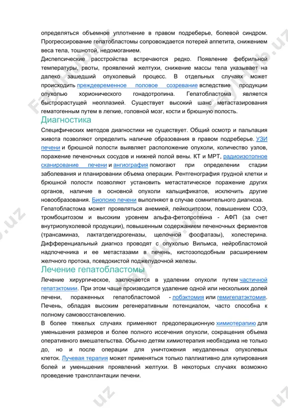 тадии - микроскопически неполное удаление опухоли, отсутствие метастазов; iii-ей – макроскопически неполное удаление опухоли или вовлеченность регионарных лимфоузлов, отсутствие метастазов; iv-ой стадии – наличие отдаленных метастазов. симптомы гепатобластомы начальный период протекает без выраженной симптоматики, развернутая клиника свойственна для прогрессирующей, метастатической стадии опухоли. у детей может обнаруживаться увеличение объема живота, его выбухание; определяться объемное уплотнение в правом подреберье, болевой синдром. прогрессирование гепатобластомы сопровождается потерей аппетита, снижением веса тела, тошнотой, недомоганием. диспепсические расстройства встречаются редко. появление фебрильной температуры, рвоты, проявлений желтухи, снижение массы тела указывает на далеко зашедший опухолевый процесс. в отдельных случаях может происходить преждевременное половое созревание вследствие продукции опухолью хорионического гонадотропина. гепатобластома является быстрорастущей неоплазией. существует высокий шанс метастазирования гематогенным путем в легкие, головной мозг, кости и брюшную полость. диагностика специфических методов диагностики не существует. общий осмотр и пальпация живота позволяют определить наличие образования в правом подреберье. узи печени и брюшной полости выявляет расположение опухоли, количество узлов, поражение печеночных сосудов …