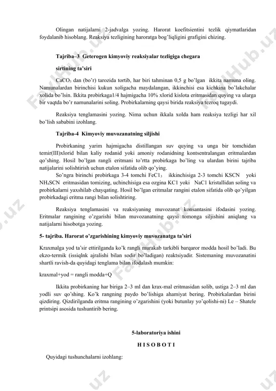 n massalar ta’siri qonunining matematik ifodasini yozing. kuzatish natijalarini grafik tarzida ifodalang. tajriba-2. kimyoviy reaksiyalar tezligiga haroratning ta’siri. ikkita probirkaning biriga natriy tiosulfat eritmasidan 2 ml , ikkinchisiga sulfat kislota eritmasidan 2 ml quyiladi. bitta stakan 1/3 hajmigacha suv quyib, ikkala probirkani suvli stakanga solib qo’yiladi va probirkalardagi eritmalar suvning haroratini o’ziga qabul qilguncha 4-5 minut kutiladi. stakandagi suvning haroratini termometr yordamida o’lchab yozib olinadi. natriy tiosulfatli probirkaga sulfat kislota eritmasi quyiladi va loyiqalanish vaqti belgilab olinadi. stakandagi suvning haroratini issiq suv yordamida boshlang’ich haroratga nisbatan 100s va 200s ga oshirib tajribani yana ikki marta qaytariladi. olingan natijalarni 2-jadvalga yozing. harorat koefitsientini tezlik qiymatlaridan foydalanib hisoblang. reaksiya tezligining haroratga bog’liqligini grafigini chizing. tajriba–3 geterogen kimyoviy reaksiyalar tezligiga chegara sirtining ta’siri caco3 dan (bo’r) tarozida tortib, har biri tahminan 0,5 g bo’lgan ikkita namuna oling. namunalardan birinchisi kukun xoligacha maydalangan, ikkinchisi esa kichkina bo’lakchalar xolida bo’lsin. ikkita probirkaga1/4 hajmigacha 10% xlorid …