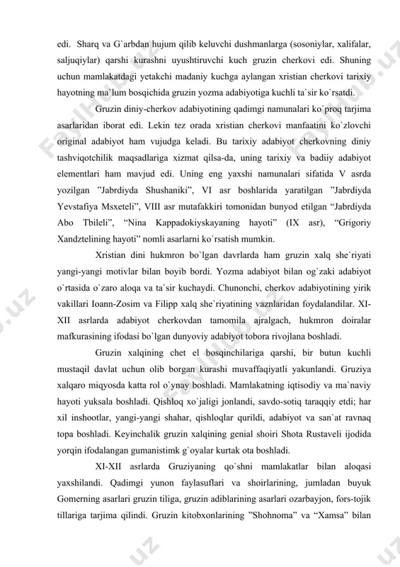 ida (xi asrga qadar) ko`proq diniy xarakterda bo`lib, bu gruzin qabilalarining ijtimoiy mohiyati bilan bog`liq edi. sharq va g`arbdan hujum qilib keluvchi dushmanlarga (sosoniylar, xalifalar, saljuqiylar) qarshi kurashni uyushtiruvchi kuch gruzin cherkovi edi. shuning uchun mamlakatdagi yetakchi madaniy kuchga aylangan xristian cherkovi tarixiy hayotning ma`lum bosqichida gruzin yozma adabiyotiga kuchli ta`sir ko`rsatdi. gruzin diniy-cherkov adabiyotining qadimgi namunalari ko`proq tarjima asarlaridan iborat edi. lekin tez orada xristian cherkovi manfaatini ko`zlovchi original adabiyot ham vujudga keladi. bu tarixiy adabiyot cherkovning diniy tashviqotchilik maqsadlariga xizmat qilsa-da, uning tarixiy va badiiy adabiyot elementlari ham mavjud edi. uning eng yaxshi namunalari sifatida v asrda yozilgan ”jabrdiyda shushaniki”, vi asr boshlarida yaratilgan ”jabrdiyda yevstafiya msxeteli”, viii asr mutafakkiri tomonidan bunyod etilgan “jabrdiyda abo tbileli”, “nina kappadokiyskayaning hayoti” (ix asr), “grigoriy xandztelining hayoti” nomli asarlarni ko`rsatish mumkin. xristian dini hukmron bo`lgan davrlarda ham gruzin xalq she`riyati yangi-yangi motivlar bilan boyib bordi. yozma adabiyot bilan og`zaki adabiyot o`rtasida …