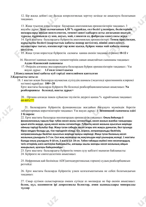 лерді түзу, және басқа да қызметтерін жүзеге асыру мүмкіндіктері төмендетілген 8. ересектермен салыстырғанда ерте жастағы балаларда өтінде ненің мөлшері аз екенін таңдаңыз. дезоксихол қышқылы 9. балалардағы ұйқы безі қандай ас қорытуды қамтамасыз ететінін таңдаңыз: 10. өмірдің алғашқы апталарындағы балаларда лактоглобулиндерді қорыту әдісін таңдаңыз: 11. емшек сүтімен қоректенетін нәрестелерде тағамдық ингредиенттердің қайсысы аутолитикалық сіңірілетінін таңдаңыз. 12. бір жасқа дейінгі сау балада копрологиялық зерттеу кезінде не анықтауға болатынын таңдаңыз. 13. жаңа туылған нәрестелерде бауырдың анатомиялық ерекшеліктерін таңдаңыз. 3 жауабы дұрыс дене салмағының 4,38 % құрайды, сол бөлігі үлкенірек, бөліктерінің шекаралары айқын шектелмеген, төменгі жиегі қабырға асты доғасынан шығып тұрады, құрамында су көп, ақуыз, май, гликоген аз, фиброзды капсуласы жұқа. 14. ерте жастағы балалардағы бүйректің анатомиялық ерекшеліктері: төмен орналасқан, құрылымы бөлікті (қыртыстық қабаты нашар жетілген), пішіні дөңгелектеу, шумақтары тығыз, өзекшелері тар және қысқа, бүйрек маңы май қабаты нашар жетілген. 15. жаңа туған нәрестеде бүйректің салмағы қанша екенін таңдаңыз (грамм) 10-12 г 16. несептегі …