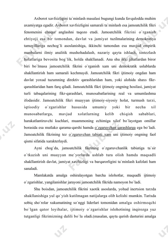 oyon bo`ladi. shu boisdan, jamoatchilik fikrini xaotik asoslarda, yohud inertsion tarzda shakllanishiga yul qo`yish kutilmagan natijalarga olib kelishi mumkin. tarixda sobiq sho`rolar xukumatining so`nggi liderlari tomonidan amalga oshirmoqchi bo`lgan qator loyihalar, ijtimoiy o`zgarishlar islohotining inqirozga yuz tutganligi fikrimizning dalili bo`la oladi.(masalan, qayta qurish dasturini amalga oshirish orqali sobiq siyosiy tuzum asoslarini mustahkamlashga urinish, sibir daryolarini burish, anglangan extiyojlarini shakllantirish, alkogolizmga qarshi kurash xarakatlari va x,.k.) shu boisdan xam, islohotlarni amalga oshirish jarayonlarini jamoatchilik fikrida kanday namoyon bo`layotganligi, uni qanday shakllantirish, ommani yangilanishlar ruhida tarbiyalash va eng muhim jihatlardan biri bo`lgan axborot xavfsizligini ta`minlash masalalari yurtboshimizning diqqat-e`tiborida bo`lib kelayotganligi bejiz emas. yaqin o`tmishimizdan ma`lumki, sho`rolar davrida jamoatchilik fikriga xukumatning xech kanday e`tirozlarga o`rin qoldirmaydigan direktiv ko`rsatmalari, maxsus siyosiy-nazariy yo`nalishlar orqali uzluksiz ravishda ta`sir o`tkazilib kelinar edi. buning uchun esa o`ziga xos ikki bosqichli ta`sir uslubi amalga oshirilar edi. birinchi bosqichda vertikal ta`sir uslubi, ya`ni eng yuqoridan eng quyi bo`g`inlargacha davlat tomonidan …