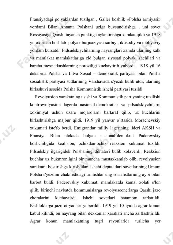 qilib, uz kuchlarini birlashtirishga majbur qildi. 1919 yil yanvar o’rtasida morachevskiy xukumati iste'fo berdi. emigrantlar milliy lagerining lideri aksh va fransiya bilan alokada bulgan nasional-demokrat paderevskiy boshchiligida koalision, ochikdan-ochik reaksion xukumat tuzildi. pilsudskiy ilgarigidek polshaning diktatori bulib kolaverdi. reaksion kuchlar uz hukmronligini bir muncha mustaxkamlab olib, revolyusion xarakatni bostirishga kirishdilar. ishchi deputatlari sovetlarining umum polsha s'yezdini chakirishdagi urinishlar ung sosialistlarning aybi bilan barbot buldi. paderevskiy xukumati mamlakatda kamal xolati e'lon qilib, birinchi navbatda kommunislarga revolyuseonerlarga qarshi jazo choralarini kuchaytirdi. ishchi sovetlari batamom tarkatildi. kishloklarga jazo otryadlari yuborildi. 1919 yil 10 iyulda agrar konun kabul kilindi, bu nayrang bilan dexkonlar xarakati ancha zaiflashtirildi. agrar konun mamlakatning tugri rayonlarida turlicha yer maksimumini , katta yer egaligi xajmini cheklashni kuzga utdi. lekin buni amalga oshirish, dexkonlarga yer berish yullari kursatilmadi. konun kambagal dexkonlarni chalgitdi, xolos. ularga yer va xech kanday yengillik berilmadi. shunday qilib, polsha pomeshchiklari va yirik burjuaziyasi ishchi va dexkonlar xarakatini …