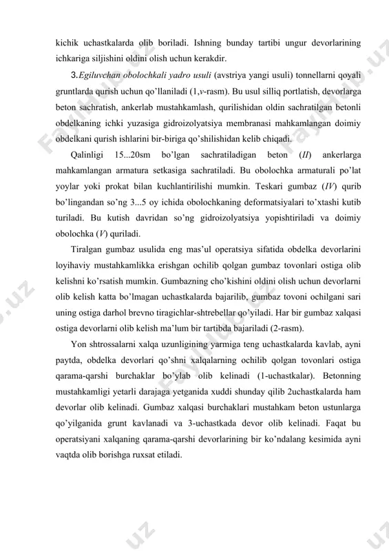 lanadi va 3-uchastkada devor olib kelinadi. faqat bu operatsiyani xalqaning qarama-qarshi devorlarining bir ko’ndalang kesimida ayni vaqtda olib borishga ruxsat etiladi. rasm 2. tiralgan gumbaz usulida devor qismlarini gumbaz ostiga olib kelish ketma-ketligi tiralgan gumbaz usuli qattiqlik koeffitsienti f ≥ 1,5 bo’lgan gruntlarni kavlashda qo’llaniladi. bu usulda boshqa tog’ usullariga qaraganda vaqtinchalik mustahkamlashga kam material sarflanadi, chunki obdelkaning ustki qismi qurilgandan so’ng o’rta va yon shtrossalardagi barcha ishlar beton gumbaz himoyasi ostida unumdorligi yuqori bo’lgan mexanizmlardan foydalanib amalga oshiriladi. bu muhim afzallik tiralgan gumbaz usulini keng diapazondagi geologik sharoitlarda, xatto o’rta qattiqlikdagi qoyali gruntlarda ham qo’llashga imkon yaratadi. bu usulning kamchiligi sifatida devorlarni oldin qurilgan gumbaz ostiga olib kelishning qiyinligini va devorning gumbaz bilan birlashgan joyida ishchi chokning mavjudligini ko’rsatish mumkin. 2. tonnellarni qattiq gruntlarda qurish usullari tonnellar qattiq gruntlarda qurilganda vaqtinchalik mustahkamlash elementlarini darhol o’rnatishga extiyoj yo’qoladi. bu holda mustahkamlash elementlarining vazifasi faqat mayda o’pirilishlarning oldini olish va tomdan …