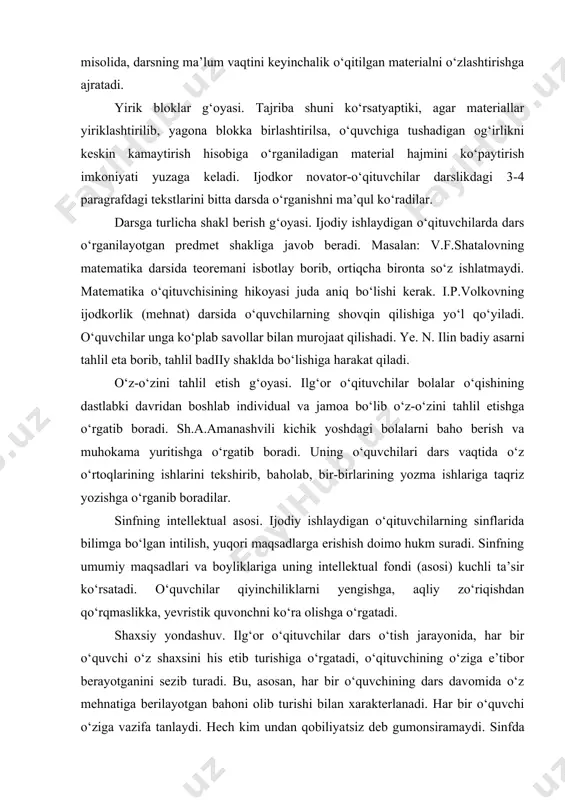 a muhokama yuritishga o‘rgatib boradi. uning o‘quvchilari dars vaqtida o‘z o‘rtoqlarining ishlarini tekshirib, baholab, bir-birlarining yozma ishlariga taqriz yozishga o‘rganib boradilar. sinfning intellektual asosi. ijodiy ishlaydigan o‘qituvchilarning sinflarida bilimga bo‘lgan intilish, yuqori maqsadlarga erishish doimo hukm suradi. sinfning umumiy maqsadlari va boyliklariga uning intellektual fondi (asosi) kuchli ta’sir ko‘rsatadi. o‘quvchilar qiyinchiliklarni yengishga, aqliy zo‘riqishdan qo‘rqmaslikka, yevristik quvonchni ko‘ra olishga o‘rgatadi. shaxsiy yondashuv. ilg‘or o‘qituvchilar dars o‘tish jarayonida, har bir o‘quvchi o‘z shaxsini his etib turishiga o‘rgatadi, o‘qituvchining o‘ziga e’tibor berayotganini sezib turadi. bu, asosan, har bir o‘quvchining dars davomida o‘z mehnatiga berilayotgan bahoni olib turishi bilan xarakterlanadi. har bir o‘quvchi o‘ziga vazifa tanlaydi. hech kim undan qobiliyatsiz deb gumonsiramaydi. sinfda hamma har tomonlama himoyalangan bo‘ladi. maktab amaliyoti va pedagogika asosli ravishda tasdiqlaydiki, dars o‘qituvchining butun fikr va harakatlari doimo qaytarilib turadigan va aylanib turadigan markaz hisoblanadi. dars pedagogik jarayon zanjirida shunday halqaki, m.n.skatkin so‘zi bilan aytganda tomchida quyosh aks yetganidek, …