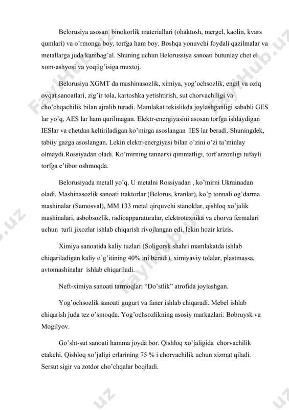 uchun belorussiya sanoati butunlay chet el xom-ashyosi va yoqilg’isiga muxtoj. belorusiya xgmt da mashinasozlik, ximiya, yog’ochsozlik, engil va oziq ovqat sanoatlari, zig’ir tola, kartoshka yetishtirish, sut chorvachiligi va cho’chqachilik bilan ajralib turadi. mamlakat tekislikda joylashganligi sababli ges lar yo’q, aes lar ham qurilmagan. elektr-energiyasini asosan torfga ishlaydigan ieslar va chetdan keltiriladigan ko’mirga asoslangan ies lar beradi. shuningdek, tabiiy gazga asoslangan. lekin elektr-energiyasi bilan o’zini o’zi ta’minlay olmaydi.rossiyadan oladi. ko’mirning tannarxi qimmatligi, torf arzonligi tufayli torfga e’tibor oshmoqda. belorusiyada metall yo’q. u metalni rossiyadan , ko’mirni ukrainadan oladi. mashinasozlik sanoati traktorlar (belorus, kranlar), ko’p tonnali og’darma mashinalar (samosval), mm 133 metal qirquvchi stanoklar, qishloq xo’jalik mashinalari, asbobsozlik, radioapparaturalar, elektrotexnika va chorva fermalari uchun turli jixozlar ishlab chiqarish rivojlangan edi, lekin hozir krizis. ximiya sanoatida kaliy tuzlari (soligorsk shahri mamlakatda ishlab chiqariladigan kaliy o’g’itining 40% ini beradi), ximiyaviy tolalar, plastmassa, avtomashinalar ishlab chiqariladi. neft-ximiya sanoati tarmoqlari “do’stlik” atrofida joylashgan. yog’ochsozlik sanoati gugurt …