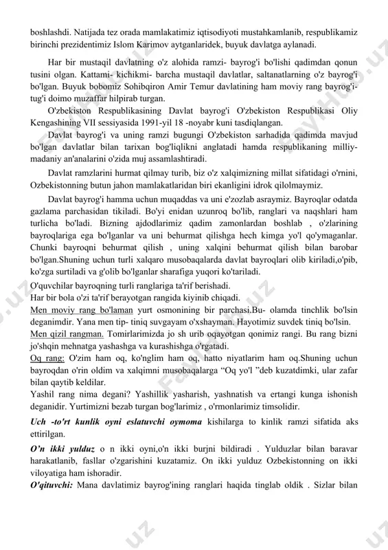o'z salohiyatini namoyon eta boshladi. mamlakatimiz chet el iqtisodiyotiga ochib qo'yildi. vatanimizga xorijdan ko'plab tadbirkorlar, ishbilarmonlar kelib, investitsiya qo'ya boshlashdi. natijada tez orada mamlakatimiz iqtisodiyoti mustahkamlanib, respublikamiz birinchi prezidentimiz islom karimov aytganlaridek, buyuk davlatga aylanadi. har bir mustaqil davlatning o'z alohida ramzi- bayrog'i bo'lishi qadimdan qonun tusini olgan. kattami- kichikmi- barcha mustaqil davlatlar, saltanatlarning o'z bayrog'i bo'lgan. buyuk bobomiz sohibqiron amir temur davlatining ham moviy rang bayrog'i- tug'i doimo muzaffar hilpirab turgan. o'zbekiston respublikasining davlat bayrog'i o'zbekiston respublikasi oliy kengashining vii sessiyasida 1991-yil 18 -noyabr kuni tasdiqlangan. davlat bayrog'i va uning ramzi bugungi o'zbekiston sarhadida qadimda mavjud bo'lgan davlatlar bilan tarixan bog'liqlikni anglatadi hamda respublikaning milliy- madaniy an'analarini o'zida muj assamlashtiradi. davlat ramzlarini hurmat qilmay turib, biz o'z xalqimizning millat sifatidagi o'rnini, ozbekistonning butun jahon mamlakatlaridan biri ekanligini idrok qilolmaymiz. davlat bayrog'i hamma uchun muqaddas va uni e'zozlab asraymiz. bayroqlar odatda gazlama parchasidan tikiladi. bo'yi enidan uzunroq bo'lib, ranglari va …