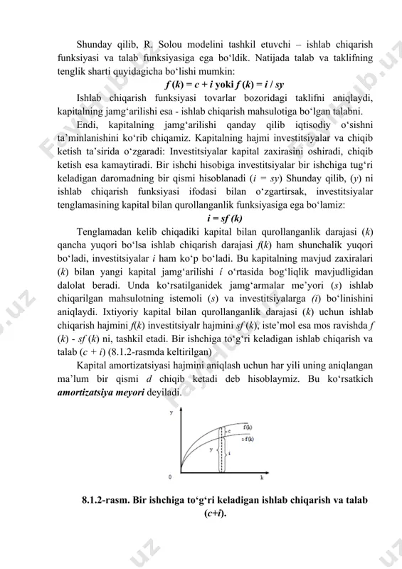 itsiyalar bir ishchiga tug‘ri keladigan daromadning bir qismi hisoblanadi (i = sy) shunday qilib, (y) ni ishlab chiqarish funksiyasi ifodasi bilan o‘zgartirsak, investitsiyalar tenglamasining kapital bilan qurollanganlik funksiyasiga ega bo‘lamiz: i = sf (k) tenglamadan kelib chiqadiki kapital bilan qurollanganlik darajasi (k) qancha yuqori bo‘lsa ishlab chiqarish darajasi f(k) ham shunchalik yuqori bo‘ladi, investitsiyalar i ham ko‘p bo‘ladi. bu kapitalning mavjud zaxiralari (k) bilan yangi kapital jamg‘arilishi ί o‘rtasida bog‘liqlik mavjudligidan dalolat beradi. unda ko‘rsatilganidek jamg‘armalar me’yori (s) ishlab chiqarilgan mahsulotning istemoli (s) va investitsiyalarga (i) bo‘linishini aniqlaydi. ixtiyoriy kapital bilan qurollanganlik darajasi (k) uchun ishlab chiqarish hajmini f(k) investitsiyalr hajmini sf (k), iste’mol esa mos ravishda f (k) - sf (k) ni, tashkil etadi. bir ishchiga to‘g‘ri keladigan ishlab chiqarish va talab (c + i) (8.1.2-rasmda keltirilgan) kapital amortizatsiyasi hajmini aniqlash uchun har yili uning aniqlangan ma’lum bir qismi d chiqib ketadi deb hisoblaymiz. bu ko‘rsatkich amortizatsiya meyori deyiladi. …