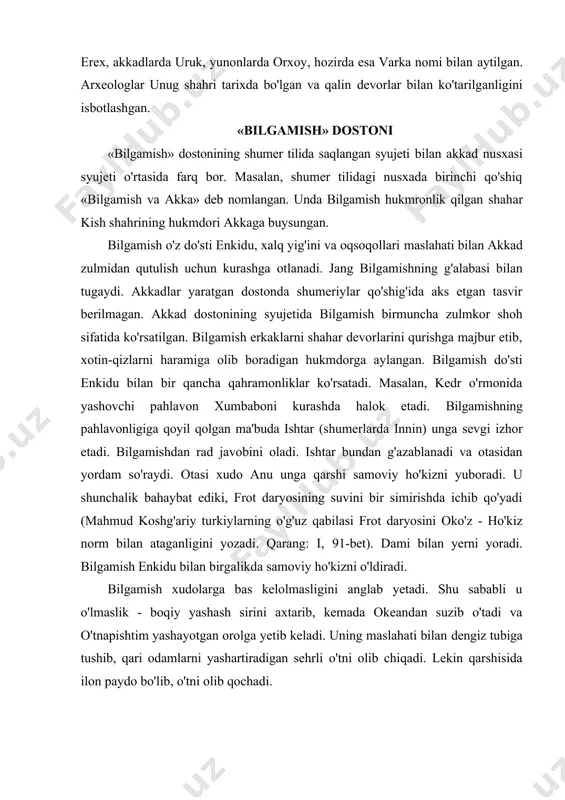 haybat ediki, frot daryosining suvini bir simirishda ichib qo'yadi (mahmud koshg'ariy turkiylarning o'g'uz qabilasi frot daryosini oko'z - ho'kiz norm bilan ataganligini yozadi. qarang: i, 91-bet). dami bilan yerni yoradi. bilgamish enkidu bilan birgalikda samoviy ho'kizni o'ldiradi. bilgamish xudolarga bas kelolmasligini anglab yetadi. shu sababli u o'lmaslik - boqiy yashash sirini axtarib, kemada okeandan suzib o'tadi va o'tnapishtim yashayotgan orolga yetib keladi. uning maslahati bilan dengiz tubiga tushib, qari odamlarni yashartiradigan sehrli o'tni olib chiqadi. lekin qarshisida ilon paydo bo'lib, o'tni olib qochadi. «bilgamish»ning mantiqiy hukmi kuchli pahlavonlar ham abadiy yashay olmaydi, xudoga itoat et, hamma ish uning roziligi bilan bo'ladi, degan g'oya asosida qurilgan. dostonning turkiylar biian yaqinlik tomoni. qadimshunoslar «bilgamish» yaratilgan shumer tilini biror til oilasiga kiritish qiyin, deb hisoblaydilar. shu sababli ham bu tilni ba'zan turkiylar, ba'zan hindlarning qadimgi mund tiliga taqqoslashlar bo'lgan. xo'sh, «bilgamish»ning qadimgi turkiylarga aloqador tomoni bormi? kuzatishlar dostonning turkiylar bilan aloqador tomonlari ham …