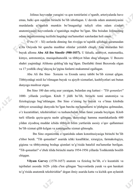 i to’g’risida anatomik tekshirishlar" degan ilmiy asarida katta va kichik qon aylanish sistemalarini tarixda birinchi marta ilmiy ravishda isbotlab bergan. garvey qonni arteriyadan venaga ko’zga ko’rinmaydigan mayda tomirchalar orqali o’tadi, deb taxmin qilgan. leonardo da vinchi (1452-1519) uyg’onish davrining buyuk allomasi, italiyalik rassom, matematik, injener va faylasufdir. odam portretlarini to’g’ri chizish maqsadida 30 dan ortiq murdani kesib o’rgangan va a'zolar rasmini chizib chiqqan. u dunyoda birinchi bo’lib muskullarning ishlash dinamikasini o’rganib, shu bilan plastik anatomiyaga asos solgan. andrey vezaliy (1514-1564) venesiya dorilfununida anatomiya professori bo’lib ishladi. u juda ko’p murdalarni kesib o’rgandi, hayvonlarda tajriba o’tqazdi. shular asosida 1538 yili "anatomiya jadvallari" atlasini va "odam tanasining tuzilishi to’g’risidagi etti kitob" ni yozdi. vezaliyning anatomiya soxasidagi asarlariga i.p. pavlov "vezaliyning asari insoniyatning yangi tarixdagi qadimiy mualliflarni takrorlamaydigan mustaqil tadqiqotdir, bu kitob odam anatomiyasidan aql-idrokka tayanadigan birinchi asardir",- deb baxo bergan. n.i. pirogov (1810-1881) rus xarbiy-dala jarroxligining asoschisi va topograf anatomidir. u odam …