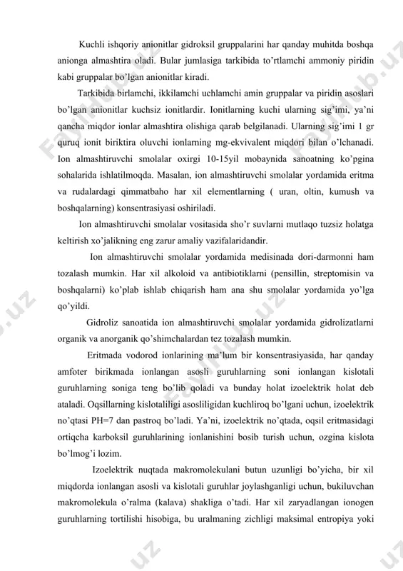 ridandir. ion almashtiruvchi smolalar yordamida medisinada dori-darmonni ham tozalash mumkin. har xil alkoloid va antibiotiklarni (pensillin, streptomisin va boshqalarni) ko’plab ishlab chiqarish ham ana shu smolalar yordamida yo’lga qo’yildi. gidroliz sanoatida ion almashtiruvchi smolalar yordamida gidrolizatlarni organik va anorganik qo’shimchalardan tez tozalash mumkin. eritmada vodorod ionlarining ma’lum bir konsentrasiyasida, har qanday amfoter birikmada ionlangan asosli guruhlarning soni ionlangan kislotali guruhlarning soniga teng bo’lib qoladi va bunday holat izoelektrik holat deb ataladi. oqsillarning kislotaliligi asosliligidan kuchliroq bo’lgani uchun, izoelektrik no’qtasi ph=7 dan pastroq bo’ladi. ya’ni, izoelektrik no’qtada, oqsil eritmasidagi ortiqcha karboksil guruhlarining ionlanishini bosib turish uchun, ozgina kislota bo’lmog’i lozim. izoelektrik nuqtada makromolekulani butun uzunligi bo’yicha, bir xil miqdorda ionlangan asosli va kislotali guruhlar joylashganligi uchun, bukiluvchan makromolekula o’ralma (kalava) shakliga o’tadi. har xil zaryadlangan ionogen guruhlarning tortilishi hisobiga, bu uralmaning zichligi maksimal entropiya yoki statistik ehtimollik hisoblariga javob beradigan o’ralmaga qaraganda zichliroq bo’ladi. shuning uchun, izoelektrik nuqtaga javob beradigan ph=4.7 …