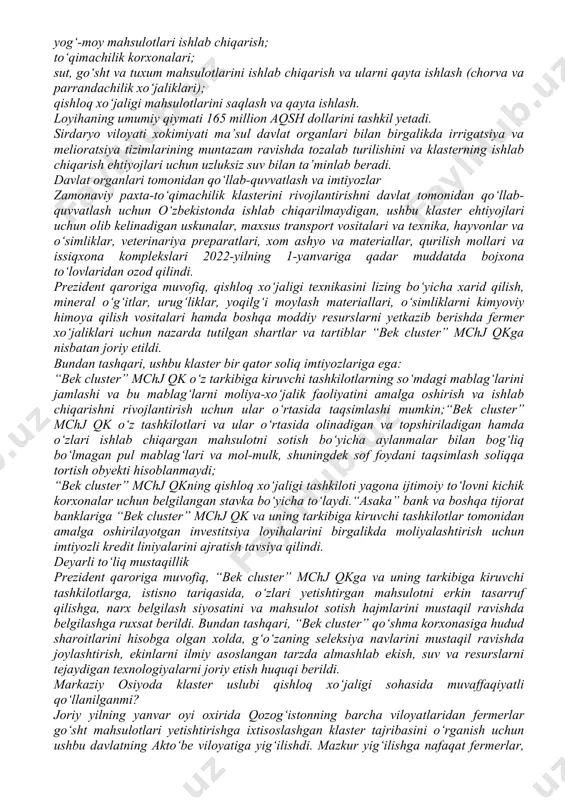 htirish va daromadini maksimallashtirishdan manfaatdor. fermer uchun rag‘bat manbasi va majburiy mehnatni yo‘q qilish chorasi mana shunda. agroklaster – tajriba sifatida sirdaryo viloyatidagi o‘zbekiston-britaniya qo‘shma korxonasi “vek cluster” mchj agrosanoat sohasida birinchi klaster sifatida tashkil etildi. ushbu loyihani amalga oshirish doirasida paxta va boshqa ekinlarni yetishtirish uchun 18 ming gektar yer ajratilgan. paxta va to‘qimachilik faoliyati bilan bir qatorda, ushbu klaster boshqa qishloq xo‘jaligi ekinlarni yetishtirish, go‘sht va sut mahsulotlarini ishlab chiqarish hamda ularni qayta ishlashga ixtisoslashgan. “vek cluster” mchj qk tuzilmasiga paxta va boshqa ekinlarni yetishtirish uchun fermer va dehqon xo‘jaliklari, hamda quyidagi faoliyatlar yuritadigan korxonalar kiradi: paxtani qayta ishlash; yog‘-moy mahsulotlari ishlab chiqarish; to‘qimachilik korxonalari; sut, go‘sht va tuxum mahsulotlarini ishlab chiqarish va ularni qayta ishlash (chorva va parrandachilik xo‘jaliklari); qishloq xo‘jaligi mahsulotlarini saqlash va qayta ishlash. loyihaning umumiy qiymati 165 million aqsh dollarini tashkil yetadi. sirdaryo viloyati xokimiyati ma’sul davlat organlari bilan birgalikda irrigatsiya va melioratsiya tizimlarining …