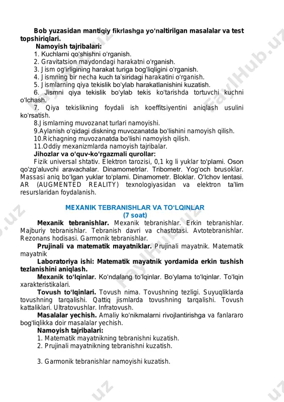 og‘liqlikka doir masalalar yechish. o‘quv loyiha ishi: oddiy mexanizmlarni yasash. bob yuzasidan mantiqiy fikrlashga yo‘naltirilgan masalalar va test topshiriqlari. namoyish tajribalari: 1. kuchlarni qo‘shishni o‘rganish. 2. gravitatsion maydondagi harakatni o‘rganish. 3. jism og‘irligining harakat turiga bog‘liqligini o‘rganish. 4. jismning bir necha kuch ta’siridagi harakatini o‘rganish. 5. jismlarning qiya tekislik bo‘ylab harakatlanishini kuzatish. 6. jismni qiya tekislik bo‘ylab tekis ko‘tarishda tortuvchi kuchni o‘lchash. 7. qiya tekislikning foydali ish koeffitsiyentini aniqlash usulini ko‘rsatish. 8.jismlarning muvozanat turlari namoyishi. 9.aylanish o‘qidagi diskning muvozanatda bo‘lishini namoyish qilish. 10.richagning muvozanatda bo‘lishi namoyish qilish. 11.oddiy mexanizmlarda namoyish tajribalar. jihozlar va o‘quv-ko‘rgazmali qurollar: fizik universal shtativ. elektron tarozisi, 0,1 kg li yuklar to‘plami. oson qo‘zg‘aluvchi aravachalar. dinamometrlar. tribometr. yog‘och brusoklar. massasi aniq bo‘lgan yuklar to‘plami. dinamometr. bloklar. o‘lchov lentasi. ar (augmented reality) texnologiyasidan va elektron ta’lim resurslaridan foydalanish. mexanik tebranishlar va to‘lqinlar (7 soat) mexanik tebranishlar. mexanik tebranishlar. erkin tebranishlar. majburiy tebranishlar. tebranish davri va chastotasi. avtotebranishlar. rezonans …