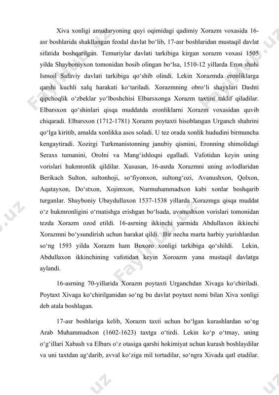 boshlariga kelib, xorazm taxti uchun bo‘lgan kurashlardan so‘ng arab muhammadxon (1602-1623) taxtga o‘tirdi. lekin ko‘p o‘tmay, uning o‘g‘illari xabash va elbars o‘z otasiga qarshi hokimiyat uchun kurash boshlaydilar va uni taxtdan ag‘darib, avval ko‘ziga mil tortadilar, so‘ngra xivada qatl etadilar. shu tariqa taxtga elbars o‘tiradi. qisqa hukmronlikdan so‘ng u ham ukasi isfandiyor tomonidan taxtdan tushiriladi. isfandiyor hukmronligi davrida (1623-1643) xiva xonligida siyosiy vaziyat keskinligicha qoldi. ayniqsa, amudaryoning quysi oqimidagi orol hokimligi markaziy hokimiyatga bo‘ysunmadi. shuningdek, turkman qabilalarining ham xonga ta’siri katta edi. ular yordamida isfandiyorxon o‘zbek qabilalari vakillarini davlat boshqaruvidan chetlashtira boshlaydi. isfandiyor o‘limidan so‘ng xiva taxtiga o‘tirgan abulg‘ozixon xorazm tarixida muhim o‘rin tutdi. u 1643 yilda orol o‘zbeklari yordamida xiva taxtini egallaydi. uning hukmronlik davri (1643-1663) da markaziy davlat hokimiyati birmuncha mustahkamlandi. ko‘chmanchi turkman qabilalari va qalmiqlarga qarshi muvaffaqiyatli kurashlar olib borildi. uning davrida buxoro xonligi hududlariga ham talonchilik yurishlari olib borildi. 1662 yilda tuzilgan o‘zapro sulxga qaramay ikki …