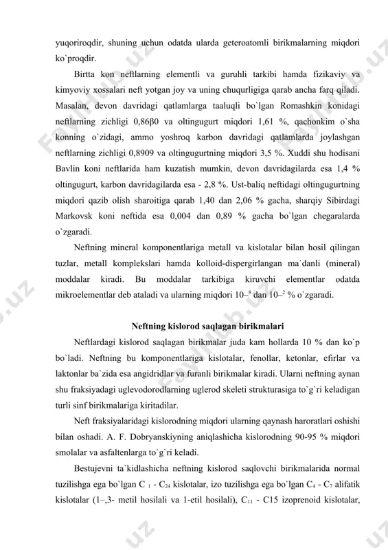 shicha neftning kislorod saqlovchi birikmalarida normal tuzilishga ega bo`lgan c 1 - c24 kislotalar, izo tuzilishga ega bo`lgan c4 - c7 alifatik kislotalar (1–,3- metil hosilali va 1-etil hosilali), c11 - c15 izoprenoid kislotalar, siklopentankarbon kislotalar va ularning mono, di- va uchmetil hosilali gomologlari, siklogeksankarbon kislota va uning mono va trimetil hosilali gomologlari, hamda turli siklopentilsirka kislotalar va siklopentilpropion kislotalar, c8 - ikki asosli alifatik va aromatik kislotalar, c3 - c6 alifatik va c13 - c15 siklik ketonlar, hamma (uch) krezollardan iborat, turli ksilenollar va p - naftol hamda boshqa murakkabroq tuzilishli birikmalardan iborat fenollar mavjuddir. neftdagi kislorod saqlagan birikmalarning miqdori uning geologik yoshi bilan hamda sig`adigan jins xarakteri bilan chambarchas bog`liq. turli neftlarni tahlil qilish natijasida olingan ma`lumotlarni umumlashtirganda shu narsa aniqlandiki, kislorodning o`rtacha miqdori (foizda) paleozoy qatlamlarida 0, βγ dan kollektorning terrigen (qumli) jinslari uchun kaynozoy qatlamlarida 0,40 gacha oshadi. karbonatli jinslar bilan bog`liq bo`lgan neftlarda kislorodning miqdori …