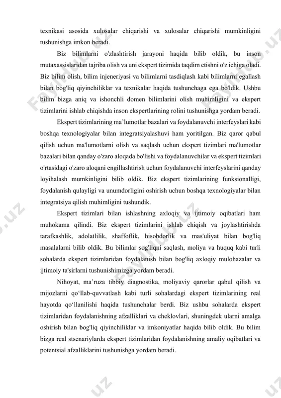 o'lmagan ma'lumotlarni qayta ishlash uchun xulosa chiqarish mexanizmida ishlatilishi mumkin bo'lgan aniqlik omillari, loyqa mantiq va bayes ehtimolligi kabi texnikalar haqida bilib oldik. bu bilim bizga ekspert tizimlari qanday qilib mavjud bilimlar va mulohaza yuritish texnikasi asosida xulosalar chiqarishi va xulosalar chiqarishi mumkinligini tushunishga imkon beradi. biz bilimlarni o'zlashtirish jarayoni haqida bilib oldik, bu inson mutaxassislaridan tajriba olish va uni ekspert tizimida taqdim etishni o'z ichiga oladi. biz bilim olish, bilim injeneriyasi va bilimlarni tasdiqlash kabi bilimlarni egallash bilan bog'liq qiyinchiliklar va texnikalar haqida tushunchaga ega bo'ldik. ushbu bilim bizga aniq va ishonchli domen bilimlarini olish muhimligini va ekspert tizimlarini ishlab chiqishda inson ekspertlarining rolini tushunishga yordam beradi. ekspert tizimlarining ma’lumotlar bazalari va foydalanuvchi interfeyslari kabi boshqa texnologiyalar bilan integratsiyalashuvi ham yoritilgan. biz qaror qabul qilish uchun ma'lumotlarni olish va saqlash uchun ekspert tizimlari ma'lumotlar bazalari bilan qanday o'zaro aloqada bo'lishi va foydalanuvchilar va ekspert tizimlari o'rtasidagi o'zaro aloqani engillashtirish …