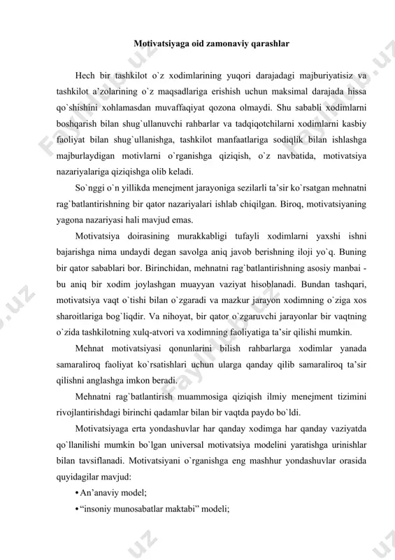 shga eng mashhur yondashuvlar orasida quyidagilar mavjud: · an’anaviy model; · “insoniy munosabatlar maktabi” modeli; · “xodimlar maktabi” modeli. an’anaviy model: ilmiy menejment ushbu model frederik teylor tomonidan xx asr boshlarida taklif qilingan. f. teylorning so`zlariga ko`ra, rahbarlar takroriy vazifalarni bajarishning eng samarali usullarini aniqlab olishlari kerak va keyin moddiy rag`batlantirish tizimlaridan foydalangan holda xodimlarni yuqori samaradorlikka erishishga undashlari kerak. xodimning mehnat unumdorligi qanchalik yuqori bo`lsa, ularga ko`proq maosh to`lanadi. ushbu qarashlarning asosi, rahbar ishni tabiiy ravishda ishyoqmas va mustaqillikni namoyon etishga moyil bo`lmagan xodimlarga qaraganda yaxshiroq biladi degan taxmindir,buning mohiyati shundaki, ular asosan moddiyga asoslangan va o`z ishlarining natijalari olingan ish haqi bilan qanday bog`liqligini tushunishadi. ko`p yillar davomida ushbu model haqiqatan ham o`zini oqlaydi, deb ishonishgan, bu ko`p holatlarda samaradorlikning real o`sishiga erishish imkonini berdi. shu bilan birga, xodimlarning kasbiy o`sishi bilan ular ko`pincha murakkab va mas’uliyatli ishlarni bajarishlari kerakligi (ijrochi mehnat va ijro intizomiga, xodimlarning yuqori aylanmasi, …