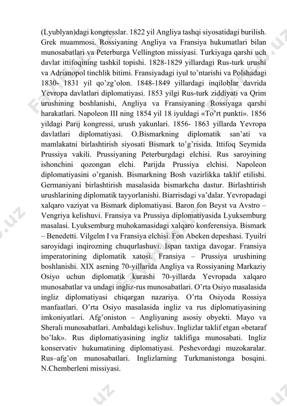 gi xalqaro vaziyat va bismark diplomatiyasi. baron fon beyst va avstro – vengriya kelishuvi. fransiya va prussiya diplomatiyasida lyuksemburg masalasi. lyuksemburg muhokamasidagi xalqaro konferensiya. bismark – benedetti. vilgelm i va fransiya elchisi. fon abeken depeshasi. tyuilri saroyidagi inqirozning chuqurlashuvi. ispan taxtiga davogar. fransiya imperatorining diplomatik xatosi. fransiya – prussiya urushining boshlanishi. xix asrning 70-yillarida angliya va rossiyaning markaziy osiyo uchun diplomatik kurashi 70-yillarda yevropada xalqaro munosabatlar va undagi ingliz-rus munosabatlari. o’rta osiyo masalasida ingliz diplomatiyasi chiqargan nazariya. o’rta osiyoda rossiya manfaatlari. o’rta osiyo masalasida ingliz va rus diplomatiyasining imkoniyatlari. afg’oniston – angliyaning asosiy obyekti. mayo va sherali munosabatlari. ambaldagi kelishuv. inglizlar taklif etgan «betaraf bo’lak». rus diplomatiyasining ingliz taklifiga munosabati. ingliz konservativ hukumatining diplomatiyasi. peshevordagi muzokaralar. rus–afg’on munosabatlari. inglizlarning turkmanistonga bosqini. n.chemberleni missiyasi. xalqaro munosabatlarda yaqin sharq inqirozining tutgan o’rni gersogovina qo’zg’oloni va yevropa davlatlari diplomatiyasi. bolgarlar qo’zg’olonining bostirilishi va serb-turk urushi. reyxshtad muzokaralari. angliyaning aksilturk kompaniyasi. dizraeli va turkiya …