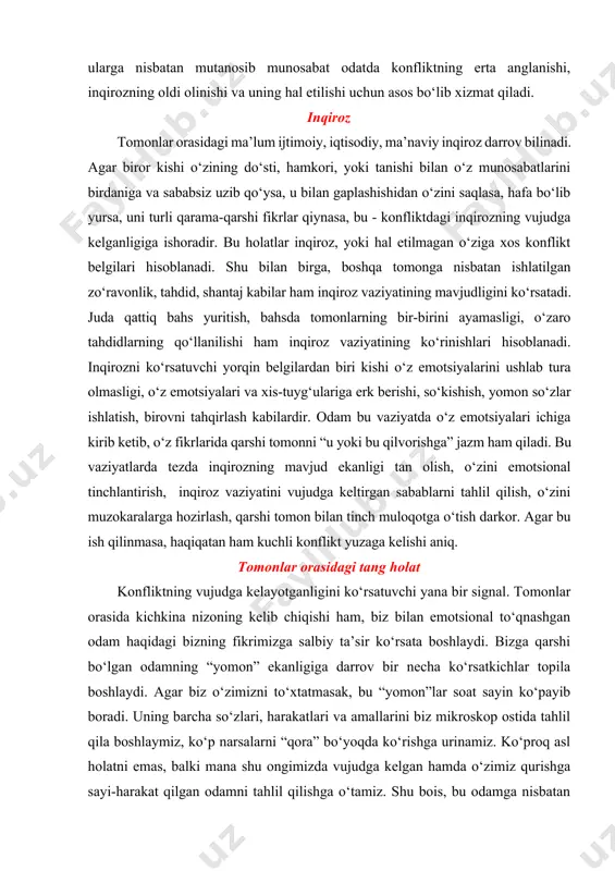 idagi tang holat konfliktning vujudga kelayotganligini ko‘rsatuvchi yana bir signal. tomonlar orasida kichkina nizoning kelib chiqishi ham, biz bilan emotsional to‘qnashgan odam haqidagi bizning fikrimizga salbiy ta’sir ko‘rsata boshlaydi. bizga qarshi bo‘lgan odamning “yomon” ekanligiga darrov bir necha ko‘rsatkichlar topila boshlaydi. agar biz o‘zimizni to‘xtatmasak, bu “yomon”lar soat sayin ko‘payib boradi. uning barcha so‘zlari, harakatlari va amallarini biz mikroskop ostida tahlil qila boshlaymiz, ko‘p narsalarni “qora” bo‘yoqda ko‘rishga urinamiz. ko‘proq asl holatni emas, balki mana shu ongimizda vujudga kelgan hamda o‘zimiz qurishga sayi-harakat qilgan odamni tahlil qilishga o‘tamiz. shu bois, bu odamga nisbatan bizning muomalamiz salbiy tomonga o‘zgaradi. orada emotsional tanglik vujudga keladi. biz o‘z emotsiyalarimiz va xulosalarimizga ishonib boraveramiz, ularning “sun’iy” o‘zimiz tomonidan yaratilganligi va yasalganligini tan olgimiz kelmaydi. tomonlar orasidagi tanglik biror sabab kuta boshlaydi. bu nihoyat darajada qurigan o‘tlarning kichik bir sababdan o‘t bo‘lib yonishiga o‘xshaydi. chunki bizning emotsiyalarimiz tashqariga chiqishni, uning “adabini” berib qo‘yishni, ongimizda shakllangan …