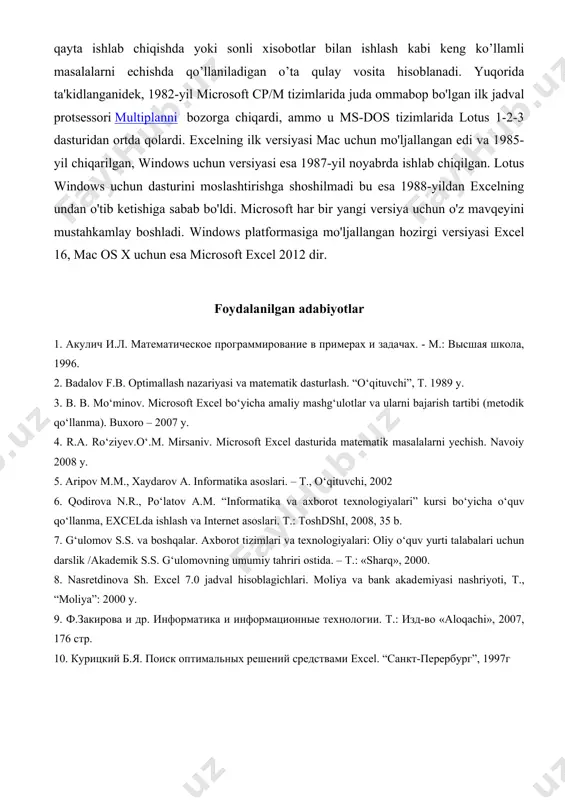 ligi sababli ular bilan tanishish uzoq davom etishi mumkin, binobarin, aynan ish jarayonida uning yangi-yangi imkoniyatlarini ko'rish mumkin. elektron jadvallar hayotning har xil sohasida uchraydigan, hisob va iqtisodiy masalalarni echishda, jumladan, oldindan tayyor bo’lgan ma’lumotlarni tezkor ravishda qayta ishlab chiqishda yoki sonli xisobotlar bilan ishlash kabi keng ko’llamli masalalarni echishda qo’llaniladigan o’ta qulay vosita hisoblanadi. yuqorida ta'kidlanganidek, 1982-yil microsoft cp/m tizimlarida juda ommabop bo'lgan ilk jadval protsessori multiplanni bozorga chiqardi, ammo u ms-dos tizimlarida lotus 1-2-3 dasturidan ortda qolardi. excelning ilk versiyasi mac uchun mo'ljallangan edi va 1985-yil chiqarilgan, windows uchun versiyasi esa 1987-yil noyabrda ishlab chiqilgan. lotus windows uchun dasturini moslashtirishga shoshilmadi bu esa 1988-yildan excelning undan o'tib ketishiga sabab bo'ldi. microsoft har bir yangi versiya uchun o'z mavqeyini mustahkamlay boshladi. windows platformasiga mo'ljallangan hozirgi versiyasi excel 16, mac os x uchun esa microsoft excel 2012 dir. foydalanilgan adabiyotlar 1. акулич и.л. математическое программирование в примерах и задачах. - …