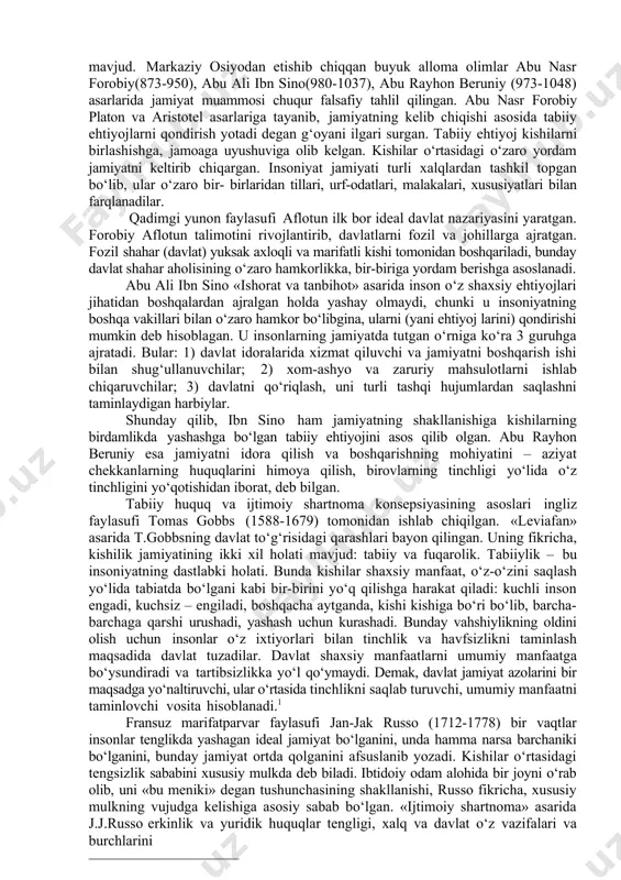 rga ajratgan. fozil shahar (davlat) yuksak axloqli va marifatli kishi tomonidan boshqariladi, bunday davlat shahar aholisining o‘zaro hamkorlikka, bir-biriga yordam berishga asoslanadi. abu ali ibn sino «ishorat va tanbihot» asarida inson o‘z shaxsiy ehtiyojlari jihatidan boshqalardan ajralgan holda yashay olmaydi, chunki u insoniyatning boshqa vakillari bilan o‘zaro hamkor bo‘libgina, ularni (yani ehtiyoj larini) qondirishi mumkin deb hisoblagan. u insonlarning jamiyatda tutgan o‘rniga ko‘ra 3 guruhga ajratadi. bular: 1) davlat idoralarida xizmat qiluvchi va jamiyatni boshqarish ishi bilan shug‘ullanuvchilar; 2) xom-ashyo va zaruriy mahsulotlarni ishlab chiqaruvchilar; 3) davlatni qo‘riqlash, uni turli tashqi hujumlardan saqlashni taminlaydigan harbiylar. shunday qilib, ibn sino ham jamiyatning shakllanishiga kishilarning birdamlikda yashashga bo‘lgan tabiiy ehtiyojini asos qilib olgan. abu rayhon beruniy esa jamiyatni idora qilish va boshqarishning mohiyatini – aziyat chekkanlarning huquqlarini himoya qilish, birovlarning tinchligi yo‘lida o‘z tinchligini yo‘qotishidan iborat, deb bilgan. tabiiy huquq va ijtimoiy shartnoma konsepsiyasining asoslari ingliz faylasufi tomas gobbs (1588-1679) tomonidan ishlab …