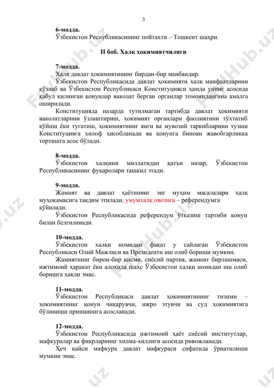 ҳисобланади ва қонунга биноан жавобгарликка тортишга асос бўлади. 8-модда. ўзбекистон халқини миллатидан қатъи назар, ўзбекистон республикасининг фуқаролари ташкил этади. 9-модда. жамият ва давлат ҳаётининг энг муҳим масалалари халқ муҳокамасига тақдим этилади, умумхалқ овозига – референдумга қўйилади. ўзбекистон республикасида референдум ўтказиш тартиби қонун билан белгиланади. 10-модда. ўзбекистон халқи номидан фақат у сайлаган ўзбекистон республикаси олий мажлиси ва президенти иш олиб бориши мумкин. жамиятнинг бирон-бир қисми, сиёсий партия, жамоат бирлашмаси, ижтимоий ҳаракат ёки алоҳида шахс ўзбекистон халқи номидан иш олиб боришга ҳақли эмас. 11-модда. ўзбекистон республикаси давлат ҳокимиятининг тизими – ҳокимиятнинг қонун чиқарувчи, ижро этувчи ва суд ҳокимиятига бўлиниши принципига асосланади. 12-модда. ўзбекистон республикасида ижтимоий ҳаёт сиёсий институтлар, мафкуралар ва фикрларнинг хилма-хиллиги асосида ривожланади. ҳеч қайси мафкура давлат мафкураси сифатида ўрнатилиши мумкин эмас. 13-модда. ўзбекистон республикасида демократия умуминсоний принципларга асосланади, уларга кўра инсон, унинг ҳаёти, эркинлиги, шаъни, қадр-қиммати ва бошқа ажралмас ҳуқуқлари олий қадрият ҳисобланади. демократик ҳуқуқ ва эркинликлар конституция ва қонунлар …