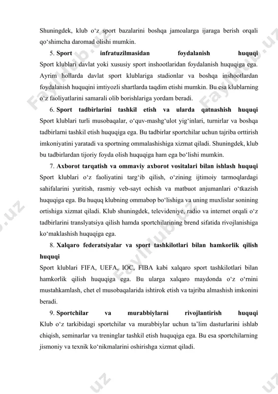 glar tashkil etish huquqiga ega. bu esa sportchilarning jismoniy va texnik ko‘nikmalarini oshirishga xizmat qiladi. 10. moliyaviy faoliyat yuritish huquqi sport klublari a’zolik badallari, bilet sotish, reklama va translyatsiya huquqlari orqali daromad olish huquqiga ega. ular shuningdek, o‘z savdo belgilaridan foydalangan holda mahsulot ishlab chiqarish va sotish orqali ham daromad topishlari mumkin. xulosa qilib aytganda, sport klublari o‘z faoliyatini muvaffaqiyatli yuritish uchun turli huquqlarga ega. ushbu huquqlar klubning sportchilarni rivojlantirish, sport infratuzilmasidan foydalanish, moliyaviy mustaqillikka erishish va xalqaro maydonda ishtirok etish imkoniyatlarini belgilaydi. sport klublarining ushbu huquqlari qonuniy asoslar bilan mustahkamlangan bo‘lib, ular sportning ommalashishiga va rivojlanishiga xizmat qiladi. sport klublari jamiyatda muhim rol o‘ynaydi va ular turli majburiyatlarni o‘z zimmalariga oladi. ushbu majburiyatlar huquqiy, ijtimoiy, iqtisodiy va axloqiy jihatlardan iborat bo‘lib, ular klubning samarali ishlashi va jamoatchilik bilan munosabatlarini rivojlantirishda muhim ahamiyat kasb etadi. birinchi navbatda, sport klubining asosiy majburiyatlaridan biri bu o‘z a’zolari va sportchilari oldidagi mas’uliyatdir. klub …