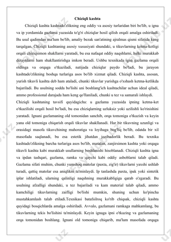 shuning uchun ko'pincha mustahkamlash talab etiladi.texnikasi batafsilroq ko'rib chiqsak, chiziqli kashta quyidagi bosqichlarda amalga oshiriladi. avvalo, gazlamani ramkaga mahkamlang, bu tikuvlarning tekis bo'lishini ta'minlaydi. keyin ignaga ipni o'tkazing va gazlamaning orqa tomonidan boshlang. ignani old tomoniga chiqarib, ma'lum masofada orqaga sanching, bu birinchi tikuvni hosil qiladi. keyingi tikuvlar shu tarzda davom etadi, igna oldinchi tikuvning oxiridan boshlab yangi tikuvni yaratadi. tikuvlarning uzunligi odatda 2-5 mm bo'ladi, ammo bu loyihaga bog'liq. masalan, nozik chiziqlar uchun qisqa tikuvlar, katta naqshlar uchun uzun tikuvlar ishlatiladi. texnikada tikuvlarni bir xil masofada saqlash muhim, aks holda chiziqlar notekis bo'ladi. ushbu usulning variatsiyalari mavjud, masalan, ikki marta yurish tikuvli kashta, bu tikuvlarni ikki yo'nalishda bajarish orqali chiziqni qalinlashtiradi. yana bir variatsiya – uzilishli chiziqli kashta, bu tikuvlar orasidagi masofani kattalashtirish orqali nuqtasimon effekt yaratadi. texnikani o'zlashtirish uchun mashq kerak, chunki tikuvlarning tezligi va bosimi natijaga ta'sir qiladi. professional kashtachilar bu usulni mashina yordamida ham bajara oladi, …