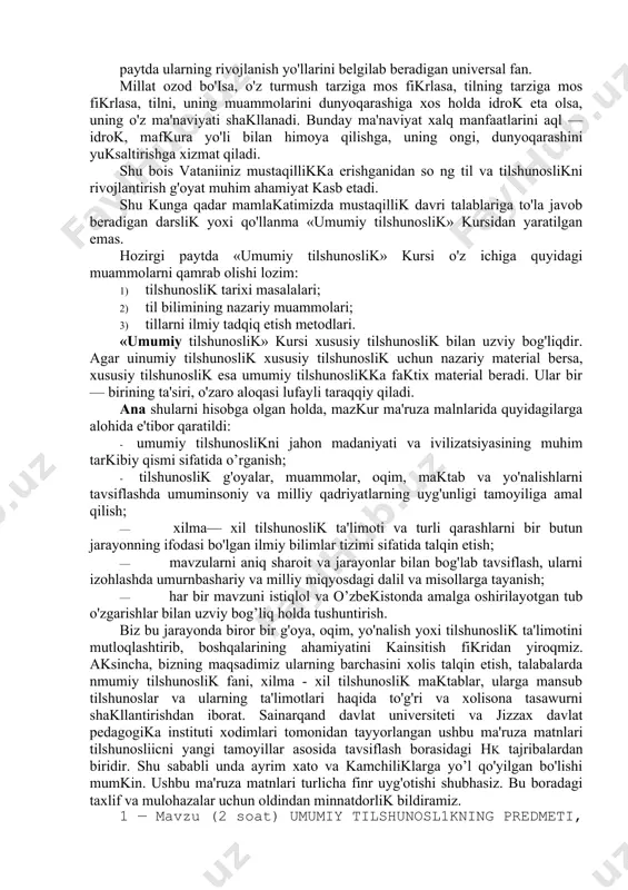 zda mustaqillik davri talablariga to'la javob beradigan darslik yoxi qo'llanma «umumiy tilshunoslik» kursidan yaratilgan emas. hozirgi paytda «umumiy tilshunoslik» kursi o'z ichiga quyidagi muammolarni qamrab olishi lozim: 1) tilshunoslik tarixi masalalari; 2) til bilimining nazariy muammolari; 3) tillarni ilmiy tadqiq etish metodlari. «umumiy tilshunoslik» kursi xususiy tilshunoslik bilan uzviy bog'liqdir. agar uinumiy tilshunoslik xususiy tilshunoslik uchun nazariy material bersa, xususiy tilshunoslik esa umumiy tilshunoslikka faktix material beradi. ular bir — birining ta'siri, o'zaro aloqasi lufayli taraqqiy qiladi. ana shularni hisobga olgan holda, mazkur ma'ruza malnlarida quyidagilarga alohida e'tibor qaratildi: · umumiy tilshunoslikni jahon madaniyati va ivilizatsiyasining muhim tarkibiy qismi sifatida o’rganish; · tilshunoslik g'oyalar, muammolar, oqim, maktab va yo'nalishlarni tavsiflashda umuminsoniy va milliy qadriyatlarning uyg'unligi tamoyiliga amal qilish; · xilma— xil tilshunoslik ta'limoti va turli qarashlarni bir butun jarayonning ifodasi bo'lgan ilmiy bilimlar tizimi sifatida talqin etish; · mavzularni aniq sharoit va jarayonlar bilan bog'lab tavsiflash, ularni izohlashda umurnbashariy va …