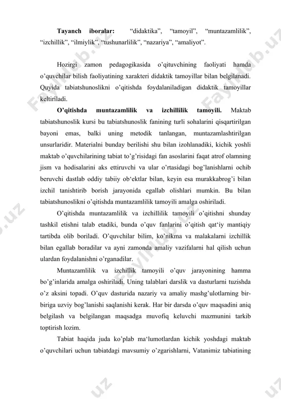 ilangan maqsadga muvofiq keluvchi mazmunini tarkib toptirish lozim. tabiat haqida juda ko’plab ma‘lumotlardan kichik yoshdagi maktab o’quvchilari uchun tabiatdagi mavsumiy o’zgarishlarni, vatanimiz tabiatining xilma-xilligi, jonajon o’lka tabiatini va boshqalarni ochib beruvchi, ta‘lim-tarbiyaviy jihatdan ancha qimmatli o’quv materiali tanlanadi. o’qitishning muntazamliligi, ya‘ni tizimliligi bilimni bayon qilishda muayyan tizimga amal qilishdan tashqari amaliyot bilan bog’lanishning xilma-xil shakllarini amalga oshirilishini, jumladan nazariy tabiatshunoslik bilimlarini kuzatishlar va bilib olishga qaratilgan qiziqarli o’yinlar (bu boshlang’ich sinflardagi o’qitish uchun xarakterlidir) bilan; atrofdan hayot va qurilish amaliyoti (tabiatga va ishlab chiqarishga ekskursiyalar) bilan; mehnat ta‘limi va ijtimoiy-foydali mehnat bilan; maktab oldi maydonchasidagi ish va unumli mehnat bilan bog’lanishini nazarda tutadi. tabiatshunoslik kurslarining izchilligi o’quvchilar uchun ularning yosh xususiyatlari, tayyorgarligi va rivojlanishi, shuningdek mazmunda vorislikka rioya qilish zaruratiga qarab o’quv materialining tushunarli bo’lishi bilan belgilanadi. chunonchi: · bizning maktab, uy hayvonlari va parrandalari, atrofimizdagi olam (1-2 sinflar); · yer usti va yer osti suvlari, tabiiy o’simliklar, madaniy o’simliklar, …
