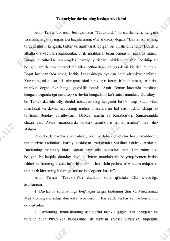 va muxammad mustafoning shariatiga dunyoda rivoj berdim. har yerda va har vaqt islom dinini quvvatladim. 2. davlatning, mamlakatning ustunlarini tashkil qilgan turli tabaqalar va toifalar bilan birgalikda bamaslahat ish yuritish siyosat yurgizish, faqatgina zo‘rlikka emas ommaga xalqqa tayangan holda ular bilan kengashgan holda ish olib borgan. 3. maslahat, tadbirkorlik va xushyorlik bilan ish yuritish. kengashib, ehtiyotkorlik bilan yuritish natijasida o‘z imperiyasini barpo etgan. 4. davlat ishlarini saltanat qonun-qoidalariga asoslangan holda bajarish. to‘ra va tuzukka ya’ni mulozimlari va qonunlarga tayanib ish ko‘rish. temur davlatida amirlar, vazirlar, sipohlar o‘z vakolatlariga ko‘ra harakat qiladi. bu esa temuriylar davlatini huquqiy davlat tamoyillariga asoslanganligidan dalolat beradi. 5. amirlar va sipohiylar bilan yaxshi munosabatda bo‘lgan, ularni hurmat qilib, xizmatlarini rag‘batlantirib borgan. 6. adolat va insof bilan ish ko‘rgan. gunohkorga ham begunohga ham raxm-shafqat qilgan. 7. sayidlar, ulamoyu mashoyix, oqilu donolar muxandislar, tarixchilarni e’tiborli shaxslar deb izzat va xurmat qilgan. 8. azmu-jazm bilan ish tutgan, ya’ni nima …