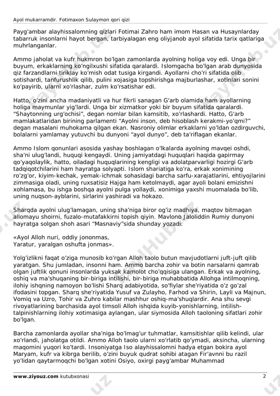 , xushhulq va rostgo’yliklari tufayli o’zi sovchi qo’yib, u zotga turmushga chiqdi. butun boyligini, mehr-muruvvatini qo’sh-qo’llab tutdi. u zotning islom dinini yoyish yo’lidagi mashaqqat-azoblariga sherik bo’ldi, qiyin kunlarda yupanch, dalda berdi, chinakam safdosh va sirdosh bo’ldi. kenja zavjalari hazrati oisha (r.a.) payg’ambar alayhissalomdan eng ko’p rivoyat qilgan safdoshlaridan bo’ldilar. u zotning ko’rsatma va da’vatlarini islom ummatiga yoyishda eng ko’p jonbozlik qildilar. ayol mukarramdir. fotimaxon sulaymon qori qizi www.ziyouz.com kutubxonasi 2 payg’ambar alayhissalomning qizlari fotimai zahro ham imom hasan va husaynlarday tabarruk insonlarni hayot bergan, tarbiyalagan eng oliyjanob ayol sifatida tarix qatlariga muhrlanganlar. ammo jaholat va kufr hukmron bo’lgan zamonlarda ayolning holiga voy edi. unga bir buyum, erkaklarning ko’ngilxushi sifatida qaralardi. islomgacha bo’lgan arab dunyosida qiz farzandlarni tiriklay ko’mish odat tusiga kirgandi. ayollarni cho’ri sifatida olib sotishardi, tanfurushlik qilib, pulini xojasiga topshirishga majburlashar, xotinlari sonini ko’payirib, ularni xo’rlashar, zulm ko’rsatishar edi. hatto, o’zini ancha madaniyatli va hur fikrli sanagan g‘arb olamida …