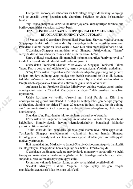 sohasi korxonalarida hisob-kitoblarni tartibga solish va moliyaviy masalalarni hal qilish bo‘yicha topshiriq berildi. energiya ta’minotidagi uzilishlarning sabablari va ko‘rilayotgan choralarni xalqimizga o‘z vaqtida tushuntirib borish kerak. “saxovat va ko‘mak” jamg‘armasidan yolg‘iz qariyalar, ko‘p farzandli ehtiyojmand oilalarga yordam beriladi, og‘ir hollarda ular issiq joylarga ko‘chiriladi. dehqon bozorlarida sharoitlarni yaxshilab, mahsulotlar bezarar saqlanishi va narx-navo barqarorligini ta’minlash ham muhimligi ta’kidlandi. energetika korxonalari rahbarlari va hokimlarga kelgusida bunday vaziyatga yo‘l qo‘ymaslik uchun hozirdan aniq choralarni belgilash bo‘yicha ko‘rsatmalar berildi. yig‘ilishda energetika vaziri va hokimlar joylarda kuchaytirilgan tartibda olib borilayotgan ishlar yuzasidan axborot berdi. o‘zbekiston – singapur: ko‘p qirrali hamkorlikni rivojlantirishning yangi ufqlari 17-yanvar kuni o‘zbekiston respublikasi prezidenti shavkat mirziyoyevning singapurga davlat tashrifi doirasida oliy darajadagi tadbirlar – ushbu mamlakat prezidenti halima yaqub va bosh vaziri li syan lun bilan muzokaralar bo‘lib o‘tdi. o‘zbekiston-singapur sammitidan avval singapur prezidentining “istana” saroyida davlatimiz rahbarini rasmiy kutib olish marosimi bo‘ldi. saroy oldidagi maydonda oliy martabali mehmon sharafiga …