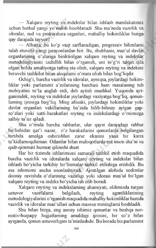 okimliklaming o‘zaro hamkorligi ta’min- lanadi, sansalorlik holatlarining oldi olinadi, barcha ishlar muvofiqlashtirilgan holda tashkil etiladi. 349 — xalqaro reyting va indekslar bilan ishlash mamlakatimiz uchun butkul yangi yo‘nalish hisoblanadi. shu ma’noda vazirlik va idoralar, sud va prokuratura organlari, mahalliy hokimliklar bunga qay darajada tayyor? — albatta, bu ko‘p vaqt sarflanadigan, progressiv bilimlami talab etuvchi yangi jarayonlardan biri. bu, shubhasiz, mas’ul davlat organlarining o‘zlariga biriktirilgan xalqaro reyting va indekslar metodologiyasini izchillik bilan o‘rganish, uni to‘g‘ri talqin qila olgan holda amaliyotga tatbiq eta olish, xalqaro reyting va indeksni beruvchi tashkilot bilan aloqalami o‘mata olish bilan bog‘liqdir. ochig‘i, barcha vazirlik va idoralar, ayniqsa, joylardagi hokim­ liklar yoki parlament a’zolarining barchasi ham masalaning tub mohiyatini to‘la anglab etdi, deb aytish mushkul. yuqorida ayt- ganimdek, reyting va indekslar joylardagi vaziyatga bog‘liq, qonun- laming ijrosiga bog‘liq. ming afsuski, joylardagi hokimliklar yoki davlat organlari vakillarining ba’zida bilib-bilmay aytgan gap- so‘zlari yoki xatti-harakatlari reyting va indekslardagi o‘mimizga salbiy …