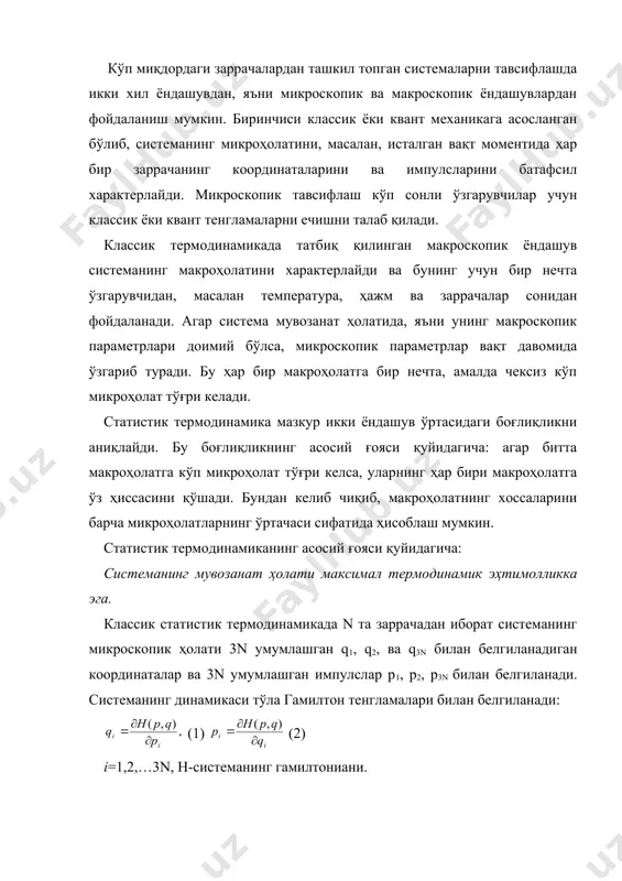 ема мувозанат ҳолатида, яъни унинг макроскопик параметрлари доимий бўлса, микроскопик параметрлар вақт давомида ўзгариб туради. бу ҳар бир макроҳолатга бир нечта, амалда чексиз кўп микроҳолат тўғри келади. статистик термодинамика мазкур икки ёндашув ўртасидаги боғлиқликни аниқлайди. бу боғлиқликнинг асосий ғояси қуйидагича: агар битта макроҳолатга кўп микроҳолат тўғри келса, уларнинг ҳар бири макроҳолатга ўз ҳиссасини қўшади. бундан келиб чиқиб, макроҳолатнинг хоссаларини барча микроҳолатларнинг ўртачаси сифатида ҳисоблаш мумкин. статистик термодинамиканинг асосий ғояси қуйидагича: системанинг мувозанат ҳолати максимал термодинамик эҳтимолликка эга. классик статистик термодинамикада n та заррачадан иборат системанинг микроскопик ҳолати 3n умумлашган q1, q2, ва q3n билан белгиланадиган координаталар ва 3n умумлашган импулслар p1, p2, p3n билан белгиланади. системанинг динамикаси тўла гамилтон тенгламалари билан белгиланади: (1) (2) i=1,2,…3n, h-системанинг гамилтониани. системанинг микроҳолатини 6n-ўлчамли фазодага нуқта кўринишида тасвирлаш қулай ҳисобланади. вақт ўтиши билан системанинг микроҳолати ўзгаради, тасвирловчи нуқта юқоридаги тенгламага мувофиқ, фазода эгри чизиқ бўйича ҳаракат қилади. бунда макросистема вақт мобайнида ўзгаришсиз қолади. мувозанат …